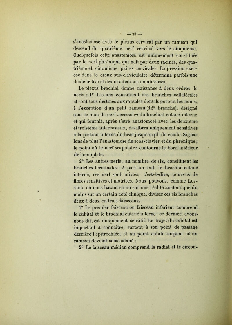 s’anastomose avec le plexus cervical par un rameau qui descend du quatrième nerf cervical vers le cinquième. Quelquefois cette anastomose est uniquement constituée par le nerf phrénique qui nait par deux racines, des qua- trième et cinquième paires cervicales. La pression exer- cée dans le creux sus-claviculaire détermine parfois une douleur fixe et des irradiations nombreuses. Le plexus brachial donne naissance à deux ordres de nerfs : 1° Les uns constituent des branches collatérales et sont tous destinés aux muscles dont ils portent les noms, à l’exception d’un petit rameau (12e branche), désigné sous le nom de nerf accessoire du brachial cutané interne et qui fournit, après s’ètre anastomosé avec les deuxième et troisième intercostaux, des fibres uniquement sensitives à la portion interne du bras jusqu’au pli du coude. Signa- lons de plus l’anastomose du sous-clavier et du phrénique ; le point où le nerf scapulaire contourne le bord inférieur de l’omoplate. 2° Les autres nerfs, au nombre de six, constituent les branches terminales. A part un seul, le brachial cutané interne, ces nerf sont mixtes, c’est-à-dire, pourvus de fibres sensitives et motrices. Nous pouvons, comme Lus- sana, en nous basant sinon sur une réalité anatomique du moins sur un certain côté clinique, diviser ces six branches deux à deux en trois faisceaux. 1° Le premier faisceau ou faisceau inférieur comprend le cubital et le brachial cutané interne; ce dernier, avons- nous dit, est uniquement sensitif. Le trajet du cubital est important à connaître, surtout à son point de passage derrière l’épitrochlée, et au point cubito-earpien où un rameau devient sous-cutané ; 2° Le faisceau médian comprend le radial et le circon-