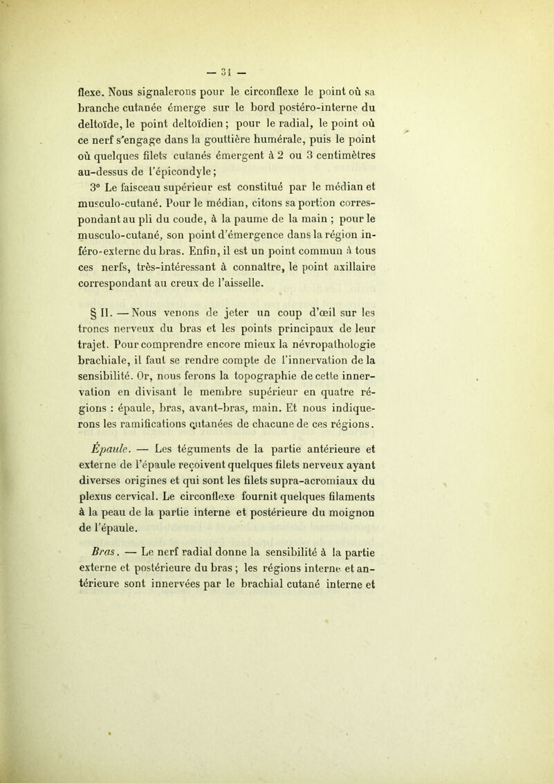 flexe. Nous signalerons pour le circonflexe le point où sa branche cutanée émerge sur le bord postéro-interne du deltoïde, le point deltoïdien ; pour le radial, le point où ce nerf s’engage dans la gouttière humérale, puis le point où quelques filets cutanés émergent à 2 ou 3 centimètres au-dessus de l’épicondyle ; 3° Le faisceau supérieur est constitué par le médian et musculo-cutané. Pour le médian, citons sa portion corres- pondant au pli du coude, à la paume de la main ; pour le musculo-cutané, son point d’émergence dans la région in- féro-externe du bras. Enfin, il est un point commun à tous ces nerfs, très-intéressant à connaître, le point axillaire correspondant au creux de l’aisselle. §11.—Nous venons de jeter un coup d’œil sur les troncs nerveux du bras et les points principaux de leur trajet. Pour comprendre encore mieux la névropathologie brachiale, il faut se rendre compte de l’innervation delà sensibilité. Or, nous fei'ons la topographie de cette inner- vation en divisant le membre supérieur en quatre ré- gions : épaule, bras, avant-bras, main. Et nous indique- rons les ramifications qutanées de chacune de ces régions. Épaule. — Les téguments de la partie antérieure et externe de l’épaule reçoivent quelques filets nerveux ayant diverses origines et qui sont les filets supra-acromiaux du plexus cervical. Le circonflexe fournit quelques filaments à la peau de la partie interne et postérieure du moignon de l’épaule. Bras. — Le nerf radial donne la sensibilité à la partie externe et postérieure du bras ; les régions interne et an- térieure sont innervées par le brachial cutané interne et
