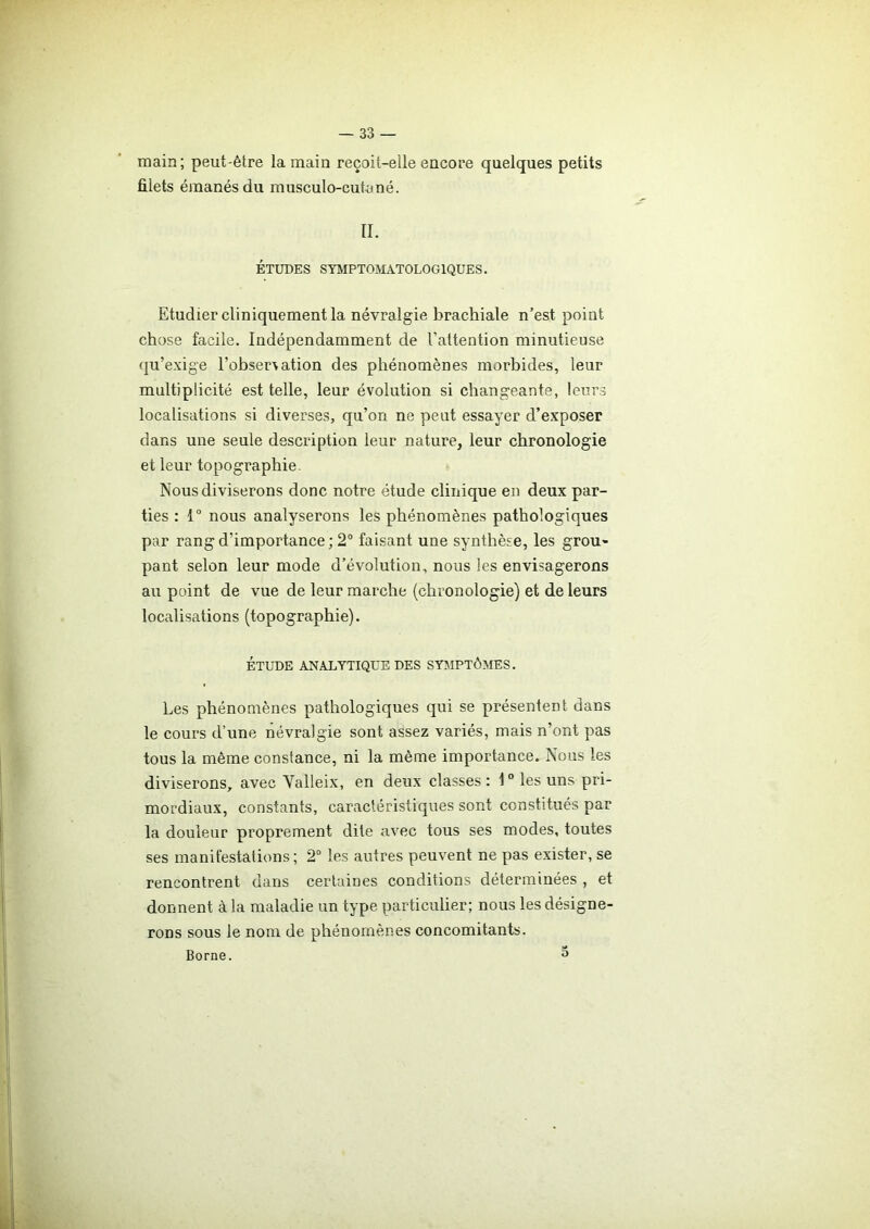 main; peut-être la main reçoit-elle encore quelques petits filets émanés du musculo-cutané. IL ÉTUDES SYMPTOMATOLOGIQUES. Etudier cliniquement la névralgie brachiale n’est point chose facile. Indépendamment de l'attention minutieuse qu’exige l’obser\ation des phénomènes morbides, leur multiplicité est telle, leur évolution si changeante, leurs localisations si diverses, qu’on ne peut essayer d’exposer dans une seule description leur nature, leur chronologie et leur topographie- Nous diviserons donc notre étude clinique en deux par- ties : 1° nous analyserons les phénomènes pathologiques par rang d'importance ; 2° faisant une synthèse, les grou- pant selon leur mode d’évolution, nous les envisagerons au point de vue de leur marche (chronologie) et de leurs localisations (topographie). ÉTUDE ANALYTIQUE DES SYMPTÔMES. Les phénomènes pathologiques qui se présentent dans le cours d’une névralgie sont assez variés, mais n’ont pas tous la même constance, ni la même importance. Nous les diviserons, avec Yalleix, en deux classes : 10 les uns pri- mordiaux, constants, caractéristiques sont constitués par la douleur proprement dite avec tous ses modes, toutes ses manifestations; 2° les autres peuvent ne pas exister, se rencontrent dans certaines conditions déterminées , et donnent à la maladie un type particulier; nous les désigne- rons sous le nom de phénomènes concomitants. Borne. 3