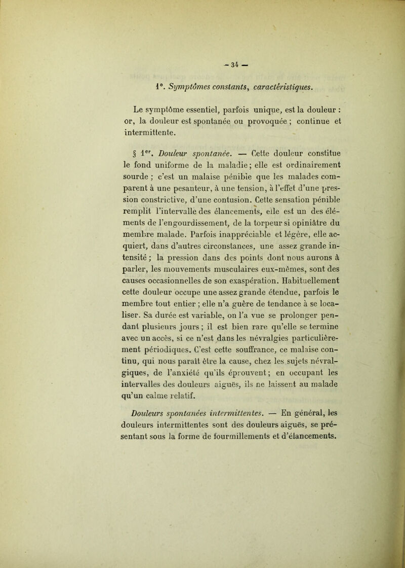 1°. Symptômes constants, caractéristiques. Le symptôme essentiel, parfois unique, est la douleur : or, la douleur est spontanée ou provoquée ; continue et intermittente. § 1er. Douleur spontanée. — Cette douleur constitue le fond uniforme de la maladie; elle est ordinairement sourde ; c’est un malaise pénible que les malades com- parent à une pesanteur, à une tension, à l’effet d’une pres- sion constrictive, d’une contusion. Cette sensation pénible remplit l’intervalle des élancements, elle est un des élé- ments de l’engourdissement, de la torpeur si opiniâtre du membre malade. Parfois inappréciable et légère, elle ac- quiert, dans d’autres circonstances, une assez grande in- tensité ; la pression dans des points dont nous aurons à parler, les mouvements musculaires eux-mêmes, sont des causes occasionnelles de son exaspération. Habituellement cette douleur occupe une assez grande étendue, parfois le membre tout entier ; elle n’a guère de tendance à se loca- liser. Sa durée est variable, on l’a vue se prolonger pen- dant plusieurs jours ; il est bien rare qu’elle se termine avec un accès, si ce n’est dans les névralgies particulière- ment périodiques. C’est cette souffrance, ce malaise con- tinu, qui nous parait être la cause, chez les sujets névral- giques, de l’anxiété qu’ils éprouvent; en occupant les intervalles des douleurs aiguës, ils ne laissent au malade qu’un calme relatif. Douleurs spontanées intermittentes. — En général, les douleurs intermittentes sont des douleurs aiguës, se pré- sentant sous la forme de fourmillements et d’élancements.