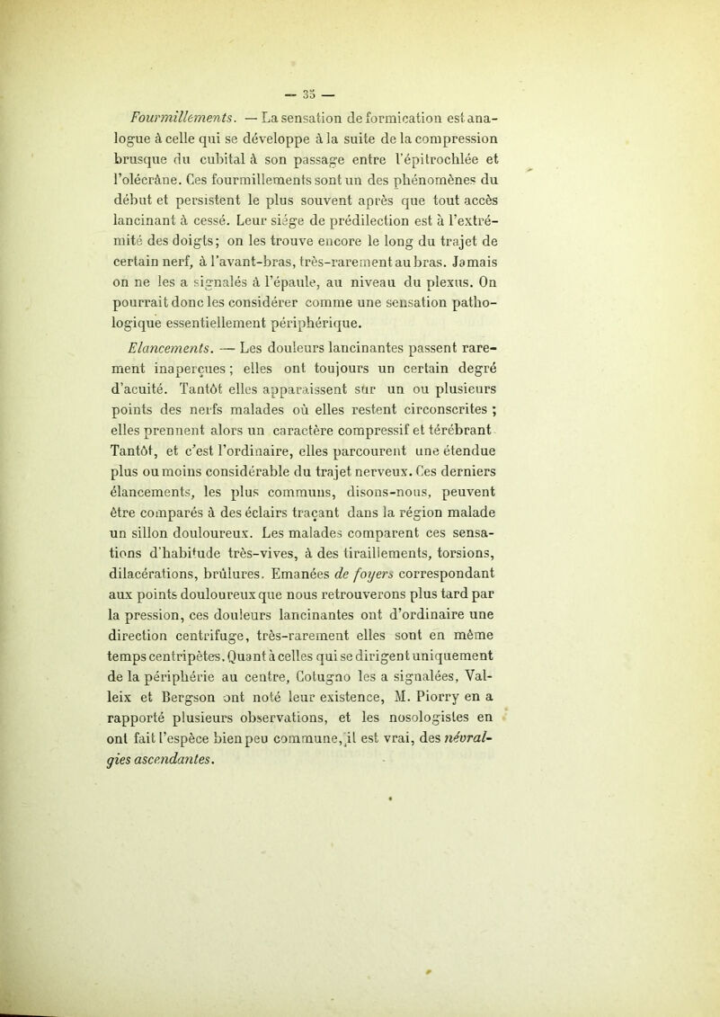 «-35 — Fourmillements. — La sensation de formication est ana- logue à celle qui se développe à la suite de la compression brusque du cubital à son passage entre l’épitrochlée et l’olécràne. Ces fourmillements sont un des phénomènes du début et persistent le plus souvent après que tout accès lancinant à cessé. Leur siège de prédilection est à l’extré- mité des doigts; on les trouve encore le long du trajet de certain nerf, à l’avant-bras, très-rarement au bras. Jamais on ne les a signalés à l’épaule, au niveau du plexus. On pourrait donc les considérer comme une sensation patho- logique essentiellement périphérique. Elancements. — Les douleurs lancinantes passent rare- ment inaperçues ; elles ont toujours un certain degré d’acuité. Tantôt elles apparaissent sur un ou plusieurs points des nerfs malades où elles restent circonscrites ; elles prennent alors un caractère compressif et térébrant Tantôt, et c’est l’ordinaire, elles parcourent une étendue plus ou moins considérable du trajet nerveux. Ces derniers élancements, les plus communs, disons-nous, peuvent être comparés à des éclairs traçant dans la région malade un sillon douloureux. Les malades comparent ces sensa- tions d'habi+ude très-vives, à des tiraillements, torsions, dilacérations, brûlures. Emanées de foyers correspondant aux points douloureux que nous retrouverons plus tard par la pression, ces douleurs lancinantes ont d’ordinaire une direction centrifuge, très-rarement elles sont en même temps centripètes. Quant à celles qui se dirigent uniquement de la périphérie au centre, Cotugno les a signalées, Val- leix et Bergson ont noté leur existence, M. Piorry en a rapporté plusieurs observations, et les nosologistes en ont fait l’espèce bien peu commune, il est vrai, des névral- gies ascendantes. *