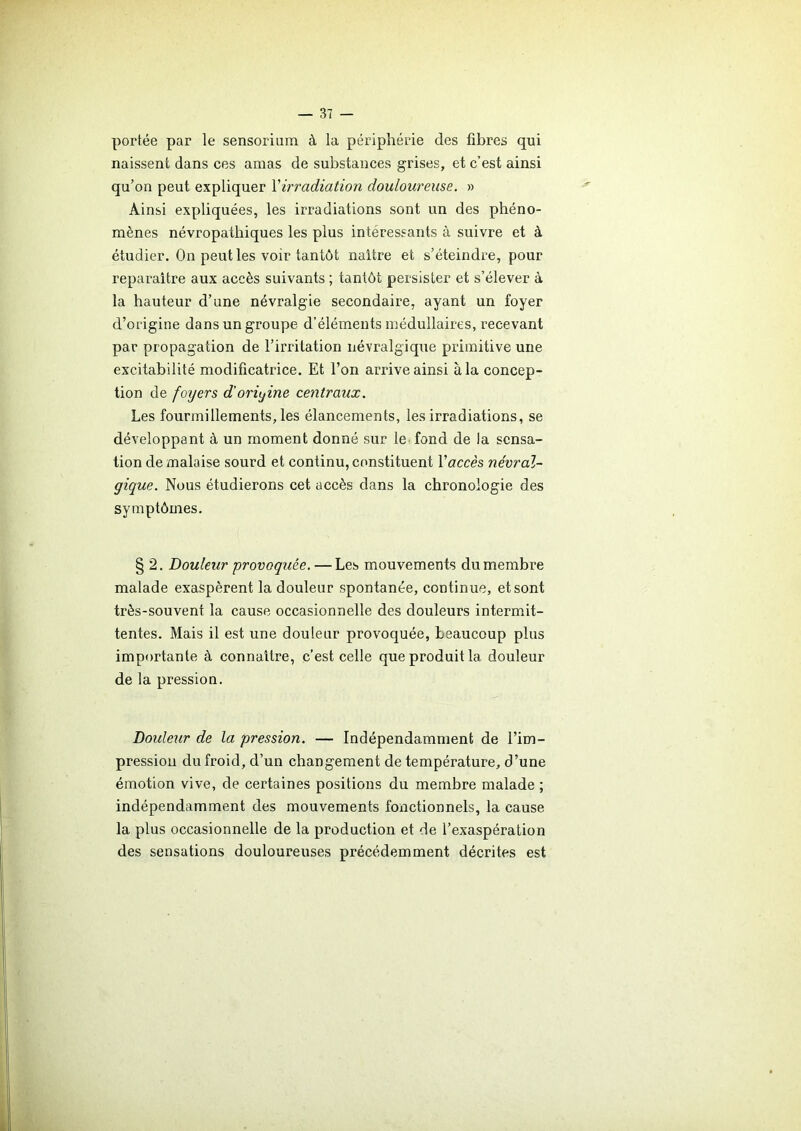 portée par le sensorium à la périphérie des fibres qui naissent dans ces amas de substances grises, et c’est ainsi qu’on peut expliquer Yirradiation douloureuse. » Ainsi expliquées, les irradiations sont un des phéno- mènes névropathiques les plus intéressants à suivre et à étudier. On peut les voir tantôt naître et s’éteindre, pour reparaître aux accès suivants ; tantôt persister et s’élever à la hauteur d’une névralgie secondaire, ayant un foyer d’origine dans un groupe d’éléments médullaires, recevant par propagation de l’irritation névralgique primitive une excitabilité modificatrice. Et l’on arrive ainsi à la concep- tion de foyers d'origine centraux. Les fourmillements, les élancements, les irradiations, se développant à un moment donné sur le fond de la sensa- tion de malaise sourd et continu, constituent Y accès névral- gique. Nous étudierons cet accès dans la chronologie des symptômes. § 2. Douleur provoquée. — Les mouvements du membre malade exaspèrent la douleur spontanée, continue, et sont très-souvent la cause occasionnelle des douleurs intermit- tentes. Mais il est une douleur provoquée, beaucoup plus importante à connaître, c’est celle que produit la douleur de la pression. Douleur de la pression. — Indépendamment de l’im- pression du froid, d’un changement de température, d’une émotion vive, de certaines positions du membre malade ; indépendamment des mouvements fonctionnels, la cause la plus occasionnelle de la production et de l’exaspération des sensations douloureuses précédemment décrites est