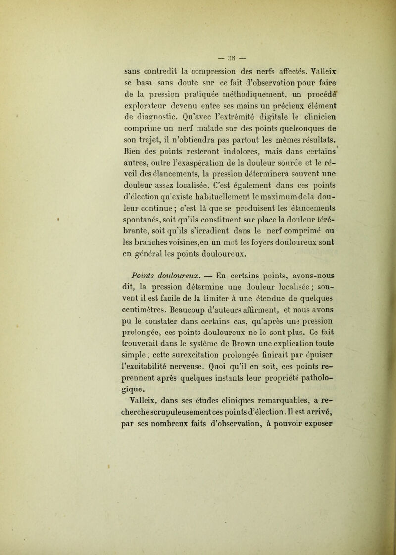 sans contredit la compression des nerfs affectés. Valleix se basa sans doute sur ce fait d’observation pour faire de la pression pratiquée méthodiquement, un procédé explorateur devenu entre ses mains un précieux élément de diagnostic. Qu’avec l’extrémité digitale le clinicien comprime un nerf malade sur des points quelconques de son trajet, il n’obtiendra pas partout les mêmes résultats. Bien des points resteront indolores, mais dans certains autres, outre l’exaspération de la douleur sourde et le ré- veil des élancements, la pression déterminera souvent une douleur assez localisée. C’est également dans ces points d’élection qu’existe habituellement le maximum delà dou- leur continue ; c’est là que se produisent les élancements spontanés, soit qu’ils constituent sur place la douleur téré- brante, soit qu’ils s’irradient dans le nerf comprimé ou les branches voisines,en un mot les foyers douloureux sont en général les points douloureux. Points douloureux. — En certains points, avons-nous dit, la pression détermine une douleur localisée ; sou- vent il est facile de la limiter à une étendue de quelques centimètres. Beaucoup d’auteurs affirment, et nous avons pu le constater dans certains cas, qu’après une pression prolongée, ces points douloureux ne le sont plus. Ce fait trouverait dans le système de Brown une explication toute simple ; cette surexcitation prolongée finirait par épuiser l’excitabilité nerveuse. Quoi qu’il en soit, ces points re- prennent après quelques instants leur propriété patholo- gique. Yalleix, dans ses études cliniques remarquables, a re- cherché scrupuleusement ces points d’élection. Il est arrivé, par ses nombreux faits d’observation, à pouvoir exposer