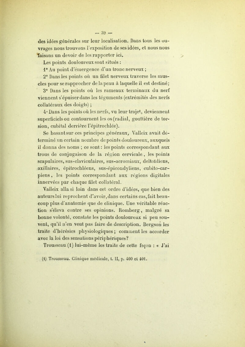 des idées générales sur leur localisation. Dans tous les ou- vrages nous trouvons l'exposition de ses idées, et nous nous Taisons un devoir de les rapporter ici. Les points douloureux sont situés : 1° Au point d'émergence d’un tronc nerveux ; 2° Dans les points où un filet nerveux traverse les mus- cles pour se rapprocher de la peau à laquelle il est destiné; 3° Dans les points où les rameaux terminaux du nerf viennent s’épuiser dans les téguments (extrémités des nerfs collatéraux des doigts) ; 4° Dans les points où les nerfs, vu leur trajet, deviennent superficiels ou contournent les os (radial, gouttière de tor- sion, cubital derrière l’épitrochlée). Se basant sur ces principes généraux, Valleix avait dé- terminé un certain nombre de points douloureux, auxquels il donna des noms ; ce sont : les points correspondant aux trous de conjugaison de la région cervicale , les points scapulaires, sus-claviculaires, sus-acromiaux, deltoïdiens, axillaires, épitrochléens, sus-épicondyliens, cubito-car- piens, les points correspondant aux régions digitales innervées par chaque filet collatéral. Valleix alla si loin dans cet ordre d’idées, que bien des auteurs lui reprochent d’avoir, dans certains cas, fait beau- coup plus d’anatomie que de clinique. Une véritable réac- tion s’éleva contre ses opinions. Romberg, malgré sa bonne volonté, constate les points douloureux si peu sou- vent, qu’il n’en veut pas faire de description. Bergson les traite d’hérésies physiologiques ; comment les accorder avec la loi des sensations périphériques? Trousseau (1) lui-même les traite de cette façon : « J’ai (1) Trousseau. Clinique médicale, t. II, p. 400 et 401.
