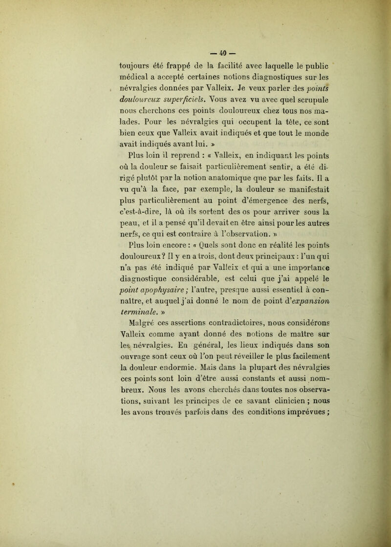 toujours été frappé de la facilité avec laquelle le public médical a accepté certaines notions diagnostiques sur les névralgies données par Valleix. Je veux parler des points douloureux superficiels. Vous avez vu avec quel scrupule nous cherchons ces points douloureux chez tous nos ma- lades. Pour les névralgies qui occupent la tète, ce sont bien ceux que Yalleix avait indiqués et que tout le monde avait indiqués avant lui. » Plus loin il reprend : « Yalleix, en indiquant les points où la douleur se faisait particulièrement sentir, a été di- rigé plutôt par la notion anatomique que par les faits. Il a vu qu’à la face, par exemple, la douleur se manifestait plus particulièrement au point d’émergence des nerfs, c’est-à-dire, là où ils sortent des os pour arriver sous la peau, et il a pensé qu’il devait en être ainsi pour les autres nerfs, ce qui est contraire à l’observation. » Plus loin encore : « Quels sont donc en réalité les points douloureux? Il y en a trois, dont deux principaux : l’un qui n’a pas été indiqué par Yalleix et qui a une importance diagnostique considérable, est celui que j’ai appelé le point apophysaire ; l’autre, presque aussi essentiel à con- naître, et auquel j’ai donné le nom de point à'expansion terminale. » Malgré ces assertions contradictoires, nous considérons Yalleix comme ayant donné des notions de maître sur les. névralgies. En général, les lieux indiqués dans son ouvrage sont ceux où Ton peut réveiller le plus facilement la douleur endormie. Mais dans la plupart des névralgies ces points sont loin d’ètre aussi constants et aussi nom- breux. Nous les avons cherchés dans toutes nos observa- tions, suivant les principes de ce savant clinicien ; nous les avons trouvés parfois dans des conditions imprévues ;