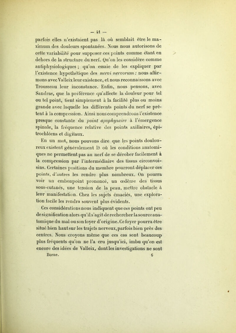 parfois elles n’existaient pas là où semblait être le ma- ximum des douleurs spontanées. Nous nous autorisons de cette variabilité pour supposer ces points comme étant en dehors de la structure du nerf. Qu’on les considère comme antiphysiologiques ; qu’on essaie de les expliquer par l’existence hypothétique des nervi nervorum : nous affir- mons avecYalleix leur existence, et nous reconnaissons avec Trousseau leur inconstance. Enfin, nous pensons, avec Sandras, que la préférence qu’affecte la douleur pour tel ou tel point, tient simplement à la facilité plus ou moins grande avec laquelle les différents points du nerf se prê- tent à la compression. Ainsi nous comprendrons l’existence presque constante du point apophysaire à l’émergence spinale, la fréquence relative des points axillaires, épi- trochléens et digitaux. En un mot, nous pouvons dire que les points doulou- reux existent généralement là où les conditions anatomi- ques ne permettent pas au nerf de se dérober facilement à la compression par l’intermédiaire des tissus circonvoi- sins. Certaines positions du membre pourront déplacer ces points, d’autres les rendre plus nombreux. On pourra voir un embonpoint prononcé, un œdème des tissus sous-cutanés, une tension de la peau, mettre obstacle à leur manifestation. Chez les sujets émaciés, une explora- tion facile les rendra souvent plus évidents. Ces considérations nous indiquent que ces points ont peu de signification alors qu’il s’agit de rechercher la source ana- tomique du mal ou son loyer d’origine. Ce foyer pourra être situé bien haut sur les trajets nerveux,parfois bien près des centres. Nous croyons même que ces cas sont beaucoup plus fréquents au’on ne l’a cru jusqu’ici, imbu qu’on est encore des idées de Yalleix, dont les investigations ne sont Berne. 6