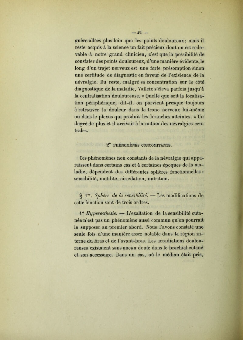 guère allées plus loin que les points douloureux ; mais il reste acquis à la science un fait précieux dont on est rede- vable à notre grand clinicien, c’est que la possibilité de constater des points douloureux, d’une manière évidente, le long d’un trajet nerveux est une forte présomption sinon une certitude de diagnostic en faveur de l’existence de la névralgie. Du reste, malgré sa concentration sur le côté diagnostique de la maladie, Yalleix s’éleva parfois jusqu’à la centralisation douloureuse. « Quelle que soit la localisa- tion périphérique, dit-il, on parvient presque toujours à retrouver la douleur dans le tronc nerveux lui-même ou dans le plexus qui produit les branches atteintes. » Un degré de plus et il arrivait à la notion des névralgies cen- trales. 2° PHÉNOMÈNES CONCOMITANTS. Ces phénomènes non constants de la névralgie qui appa- raissent dans certains cas et à certaines époques de la ma- ladie, dépendent des différentes sphères fonctionnelles : sensibilité, motilité, circulation, nutrition. § 1er. Sphère de la sensibilité. — Les modifications de cette fonction sont de trois ordres. 1° Hyperesthésie. — L’exaltation de la sensibilité cuta- née n’est pas un phénomène aussi commun qu’on pourrait le supposer au premier abord. Nous l’avons constaté une seule fois d’une manière assez notable dans la région in- terne du bras et de l’avant-bras. Les irradiations doulou- reuses existaient sans aucun doute dans le brachial cutané et son accessoire. Dans un cas, où le médian était pris,