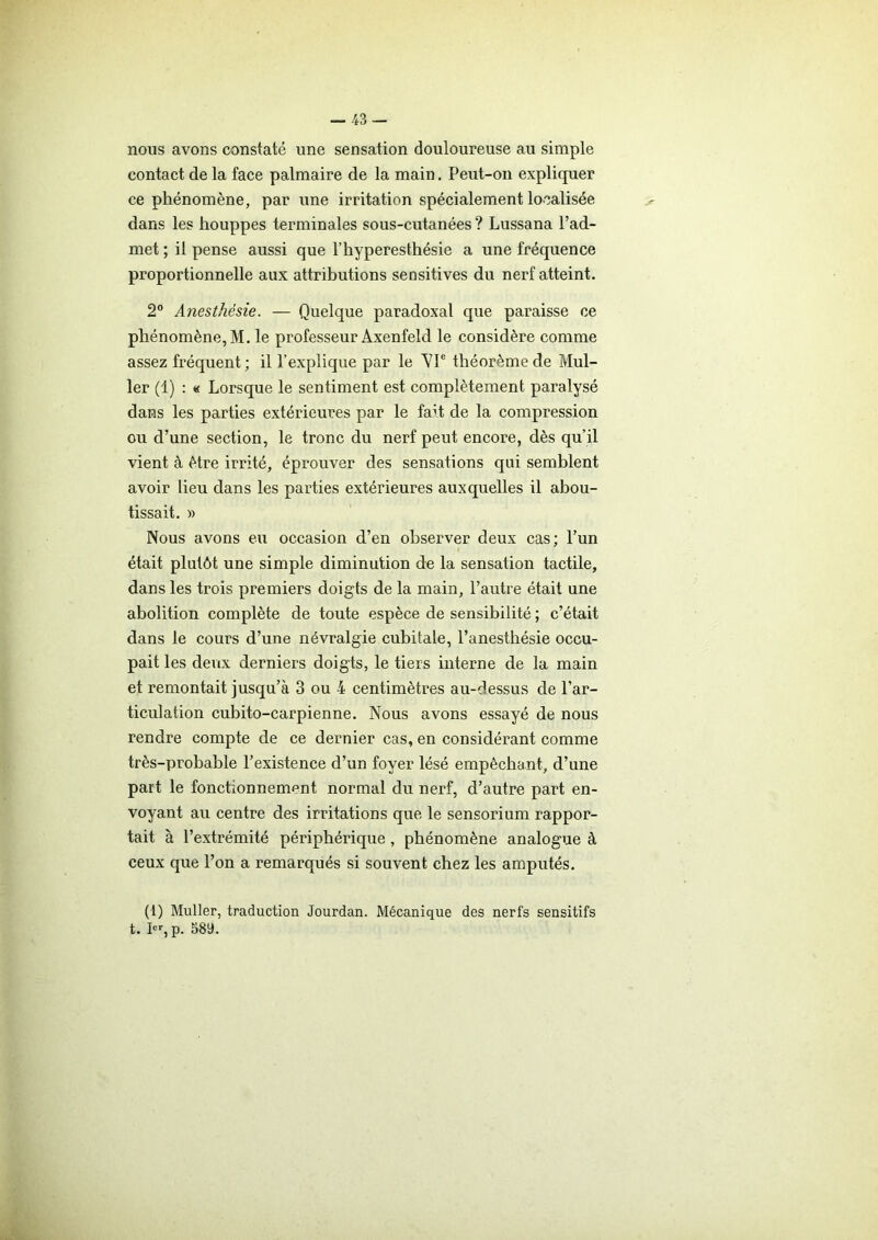 nous avons constaté une sensation douloureuse au simple contact de la face palmaire de la main. Peut-on expliquer ce phénomène, par une irritation spécialement localisée dans les houppes terminales sous-cutanées ? Lussana l’ad- met ; il pense aussi que l’hyperesthésie a une fréquence proportionnelle aux attributions sensitives du nerf atteint. 2° Anesthésie. — Quelque paradoxal que paraisse ce phénomène, M. le professeur Axenfeld le considère comme assez fréquent ; il l’explique par le AT théorème de Mul- ler (1) : « Lorsque le sentiment est complètement paralysé dans les parties extérieures par le fait de la compression ou d’une section, le tronc du nerf peut encore, dès qu’il vient à être irrité, éprouver des sensations qui semblent avoir lieu dans les parties extérieures auxquelles il abou- tissait. » Nous avons eu occasion d’en observer deux cas; l’un était plutôt une simple diminution de la sensation tactile, dans les trois premiers doigts de la main, l’autre était une abolition complète de toute espèce de sensibilité ; c’était dans le cours d’une névralgie cubitale, l’anesthésie occu- pait les deux derniers doigts, le tiers interne de la main et remontait jusqu’à 3 ou 4 centimètres au-dessus de l’ar- ticulation cubito-carpienne. Nous avons essayé de nous rendre compte de ce dernier cas, en considérant comme très-probable l’existence d’un foyer lésé empêchant, d’une part le fonctionnement normal du nerf, d’autre part en- voyant au centre des irritations que le sensorium rappor- tait à l’extrémité périphérique , phénomène analogue à ceux que l’on a remarqués si souvent chez les amputés. (1) Muller, traduction Jourdan. Mécanique des nerfs sensitifs t. Ier, p. 589.