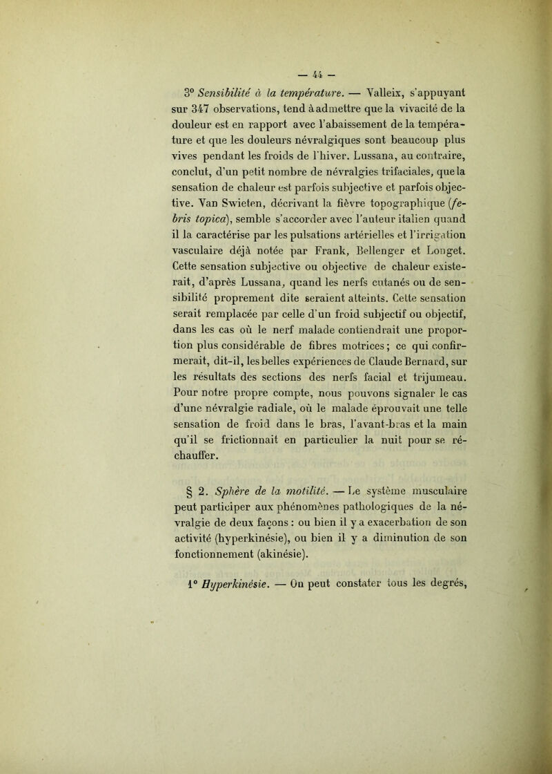 3° Sensibilité à la température. — Valleix, s’appuyant sur 347 observations, tend à admettre que la vivacité de la douleur est en rapport avec l’abaissement de la tempéra- ture et que les douleurs névralgiques sont beaucoup plus vives pendant les froids de l'hiver. Lussana, au contraire, conclut, d’un petit nombre de névralgies trifaciales, que la sensation de chaleur est parfois subjective et parfois objec- tive. Yan Swieten, décrivant la fièvre topographique (fe- bris topica), semble s’accorder avec l’auteur italien quand il la caractérise par les pulsations artérielles et l’irrigation vasculaire déjà notée par Frank, Bellenger et Longet. Cette sensation subjective ou objective de chaleur existe- rait, d’après Lussana, quand les nerfs cutanés ou de sen- sibilité proprement dite seraient atteints. Cette sensation serait remplacée par celle d’un froid subjectif ou objectif, dans les cas où le nerf malade contiendrait une propor- tion plus considérable de fibres motrices ; ce qui confir- merait, dit-il, les belles expériences de Claude Bernard, sur les résultats des sections des nerfs facial et trijumeau. Pour notre propre compte, nous pouvons signaler le cas d’une névralgie radiale, où le malade éprouvait une telle sensation de froid dans le bras, l’avant-bras et la main qu’il se frictionnait en particulier la nuit pour se ré- chauffer. § 2. Sphère de la motilité. —Le système musculaire peut participer aux phénomènes pathologiques de la né- vralgie de deux façons : ou bien il y a exacerbation de son activité (hyperkinésie), ou bien il y a diminution de son fonctionnement (akinésie). 1° Hyperkinésie. — On peut constater tous les degrés,