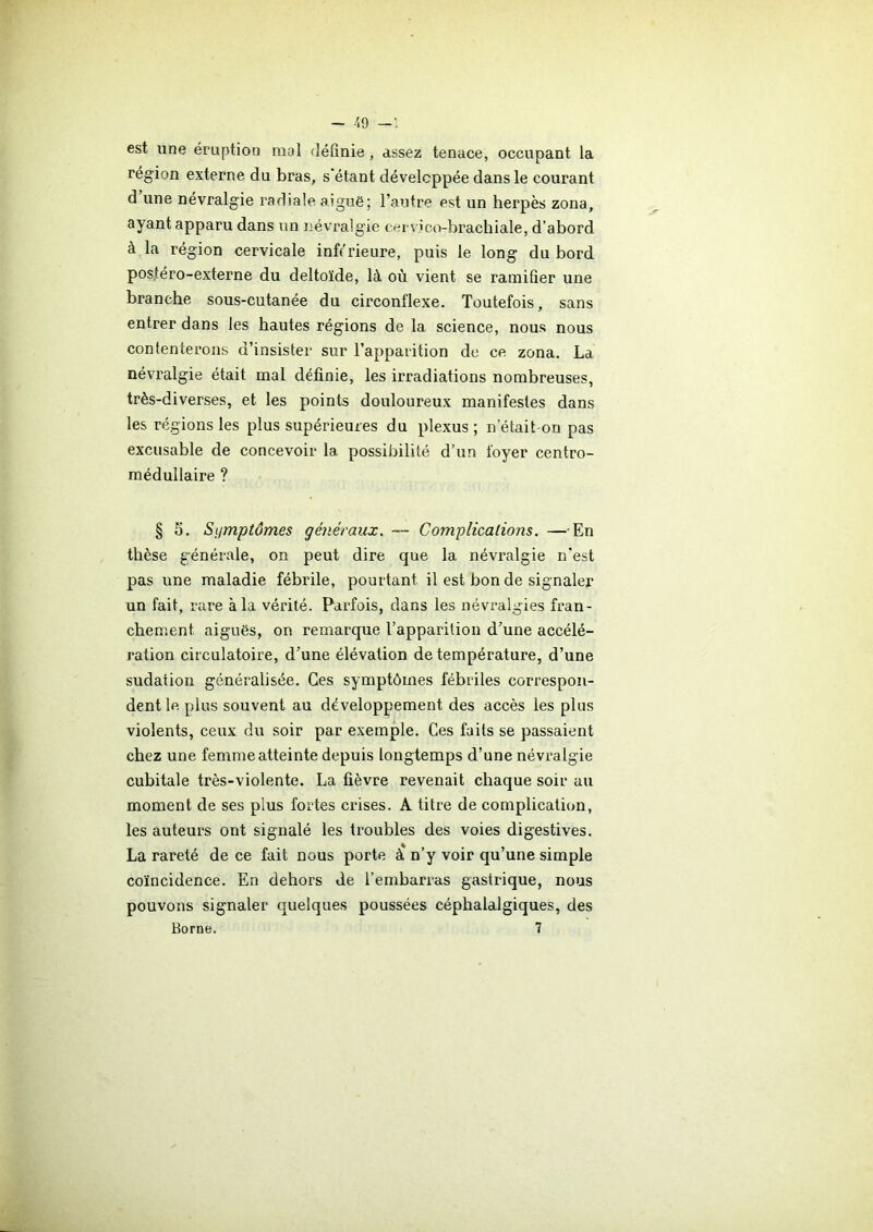 - 49 est une éruption mal définie, assez tenace, occupant la région externe du bras, s’étant développée dans le courant d une névralgie radiale aiguë; l’autre est un herpès zona, ayant apparu dans un névralgie cervico-brachiale, d’abord à la région cervicale inférieure, puis le long du bord pos.téro-externe du deltoïde, là où vient se ramifier une branche sous-cutanée du circonflexe. Toutefois, sans entrer dans les hautes régions de la science, nous nous contenterons d’insister sur l’apparition de ce zona. La névralgie était mal définie, les irradiations nombreuses, très-diverses, et les points douloureux manifestes dans les régions les plus supérieures du plexus ; n etait on pas excusable de concevoir la possibilité d’un foyer centro- médullaire ? § 5. Symptômes généraux. — Complications. —En thèse générale, on peut dire que la névralgie n’est pas une maladie fébrile, pourtant il est bon de signaler un fait, rare à la vérité. Parfois, dans les névralgies fran- chement aiguës, on remarque l’apparition d’une accélé- ration circulatoire, d’une élévation de température, d’une sudation généralisée. Ces symptômes fébriles correspon- dent le plus souvent au développement des accès les plus violents, ceux du soir par exemple. Ces faits se passaient chez une femme atteinte depuis longtemps d’une névralgie cubitale très-violente. La fièvre revenait chaque soir au moment de ses plus fortes crises. A titre de complication, les auteurs ont signalé les troubles des voies digestives. La rareté de ce fait nous porte à* n’y voir qu’une simple coïncidence. En dehors de l’embarras gastrique, nous pouvons signaler quelques poussées céphalalgiques, des