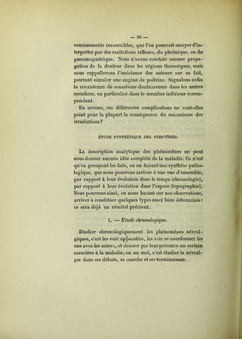 vomissements incoercibles, que l’on pourrait essayer d’in- terpréter par des excitations réflexes, du phrénique, ou du pneumogastrique. Nous n’avons constaté aucune propa- gation de la douleur dans les régions thoraciques, mais nous rappellerons l’insistance des auteurs sur ce fait, pouvant simuler une angine de poitrine. Signalons enfin la coexistence de sensations douloureuses dans les autres membres, en particulier dans le membre inférieur corres- pondant. En somme, ces différentes complications ne sont-elles point pour la plupart la conséquence du mécanisme des irradiations? ÉTUDE SYNTHÉTIQUE DES SYMPTÔMES. La description analytique des phénomènes ne peut nous donner aucune idée complète de la maladie. Ce n’est qu’en groupant les faits, en en faisant une synthèse patho- logique, que nous pourrons arriver à une vue d’ensemble, par rapport à leur évolution dans le temps (chronologie), par rapport à leur évolution dans l’espace (topographie). Nous pourrons ainsi, en nous basant sur nos observations, arriver à constituer quelques types assez bien déterminés: ce sera déjà un résultat précieux. 1. — Etude chronologique. Etudier chronologiquement les phénomènes névral- giques, c’est les voir apparaître, les voir se coordonner les uns avec les autres, et donner par leur présence un certain caractère à la maladie, en un mot, c’est étudier la névral- gie dans ses débuts, sa marche et ses terminaisons.