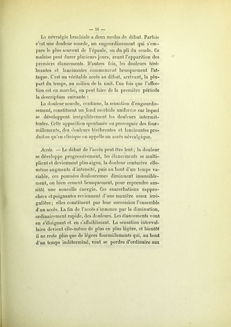 r>i — La névralgie brachiale a deux modes de début. Parfois c’est une douleur sourde, un engourdissement qui s’em- pare le plus souvent de l’épaule, ou du pli du coude. Ce malaise peut durer plusieurs jours, avant l’apparition des premiers élancements. D’autres fois, les douleurs téré- brantes et lancinantes commencent brusquement l’at- taque. C’est un véritable accès au début, arrivant, la plu- part du temps, au milieu de la nuit. Une fois que l’affec- tion est en marche, on peut faire de la première période la description suivante : La douleur sourde, continue, la sensation d'engourdis- sement, constituent un fond morbide uniforme sur lequel se développent irrégulièrement les douleurs intermit- tentes. Cette apparition spontanée ou provoquée des four- millements, des douleurs térébrantes et lancinantes pro- duit ce qu’en clinique on appelle un accès névralgique. Accès. — Le début de l’accès peut être lent ; la douleur se développe progressivement, les élancements se multi- plient et deviennent plus aigus, la douleur contusive elle- même augmente d’intensité, puis au bout d’un temps va- riable, ces poussées douloureuses diminuent insensible- ment, ou bien cessent brusquement, pour reprendre aus- sitôt une nouvelle énergie. Ces exacerbations rappro- chées et poignantes reviennent d’une manière assez irré- gulière ; elles constituent par leur succession l’ensemble d’un accès. La fin de l’accès s’annonce par la diminution, ordinairement rapide, des douleurs. Les élancements vont en s’éloignant et en s'affaiblissant. La sensation interval- laire devient elle-même de plus en plus légère, et bientôt il ne reste plus que de légers fourmillements qui, au bout d’un temps indéterminé, vont se perdre d’ordinaire aux