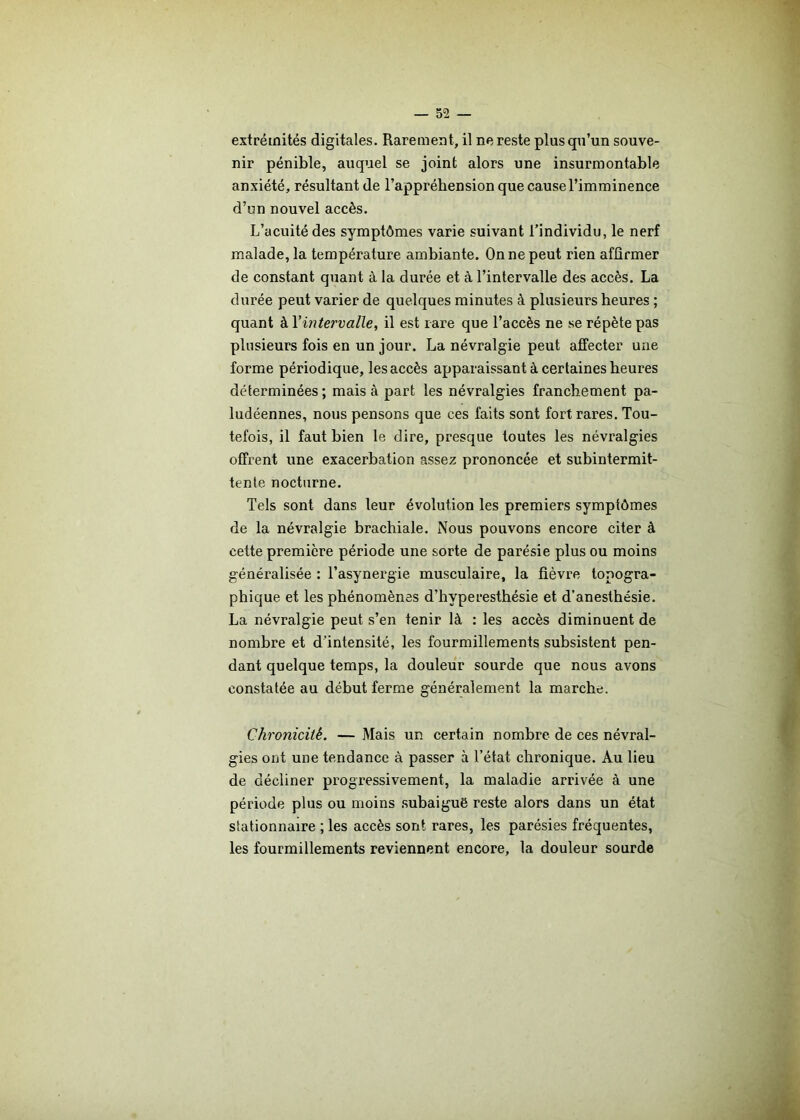 extrémités digitales. Rarement, il ne reste plus qu’un souve- nir pénible, auquel se joint alors une insurmontable anxiété, résultant de l’appréhension que cause l’imminence d’un nouvel accès. L’acuité des symptômes varie suivant l’individu, le nerf malade, la température ambiante. On ne peut rien affirmer de constant quant à la durée et à l’intervalle des accès. La durée peut varier de quelques minutes à plusieurs heures ; quant à Yintervalle, il est rare que l’accès ne se répète pas plusieurs fois en un jour. La névralgie peut affecter une forme périodique, les accès apparaissant à certaines heures déterminées ; mais à part les névralgies franchement pa- ludéennes, nous pensons que ces faits sont fort rares. Tou- tefois, il faut bien le dire, presque toutes les névralgies offrent une exacerbation assez prononcée et subintermit- tente nocturne. Tels sont dans leur évolution les premiers symptômes de la névralgie brachiale. Nous pouvons encore citer à cette première période une sorte de parésie plus ou moins généralisée : l’asynergie musculaire, la fièvre topogra- phique et les phénomènes d’hyperesthésie et d’anesthésie. La névralgie peut s’en tenir là : les accès diminuent de nombre et d'intensité, les fourmillements subsistent pen- dant quelque temps, la douleur sourde que nous avons constatée au début ferme généralement la marche. Chronicité. — Mais un certain nombre de ces névral- gies ont une tendance à passer à l’état chronique. Au lieu de décliner progressivement, la maladie arrivée à une période plus ou moins subaiguë reste alors dans un état stationnaire ; les accès sont rares, les parésies fréquentes, les fourmillements reviennent encore, la douleur sourde