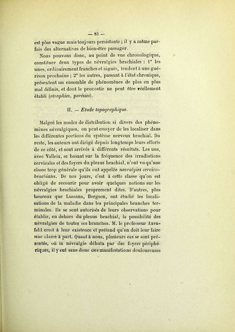 — 83 est plus vague mais toujours persistante ; il y a même par- fois des alternatives de bien-être passager. Nous pouvons donc, au point de vue chronologique, constituer deux types de névralgies brachiales : 1° les unes, ordinairement franches et aiguës, tendent à une gué- rison prochaine ; 2° les autres, passant à l’état chronique, présentent un ensemble de phénomènes de plus en plus mal définis, et dont le pronostic ne peut être réellement établi (atrophies, parésies). IL —- Etude topographique. Malgré les modes de distribution si divers des phéno- mènes névralgiques, on peut essayer de les localiser dans les différentes portions du système nerveux brachial. Du reste, les auteurs ont dirigé depuis longtemps leurs efforts de ce côté, et sont arrivés à différents résultats. Les uns, avec Valleix, se basant sur la fréquence des irradiations cervicales et des foyers du plexus brachial, n’ont vu qu’une classe trop générale qu’ils ont appelée névralgies cervico- brachiales. De nos jours, c’est à cette classe qu’on est obligé de recourir pour avoir quelques notions sur les névralgies brachiales proprement dites. D’autres, plus heureux que Lussana, Bergson, ont étudié les locali- sations de la maladie dans les principales branches ter- minales. Ils se sont autorisés de leurs observations pour établir, en dehors du plexus brachial, la possibilité des névralgies de toutes ses branches. M. le professeur Axen- feld croit à leur existence et prétend qu’on doit leur faire une classe à part. Quant à nous, plusieurs cas se sont pré- sentés, où la névralgie débuta par des foyers périphé- riques, il y eut sans doue clés manifestations douloureuses