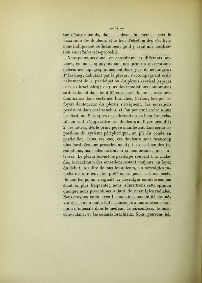 sur d’autres points, dans le plexus lui-même ; mais le maximum des douleurs et le lieu d’élection des récidives nous indiquaient suffisamment qu’il y avait une localisa- tion ramellaire très-probable. Nous pourrons donc, en consultant les différents au- teurs, en nous appuyant sur nos propres observations déterminer topographiquement deux types de névralgies : 1° les unes, débutant par le plexus, s’accompagnent ordi- nairement de la participation du plexus cervical (espèces cervico-brachiales) ; de plus des irradiations nombreuses se distribuent dans les différents nerfs du bras, avec pré- dominance dans certaines branches. Parfois, lorsque les foyers douloureux du plexus s’éteignent, les sensations persistent dans ces branches, et l’on pourrait croire à une localisation. Mais après des alternatives de bien-être rela- tif, on voit réapparaître les douleurs au foyer primitif; 2° les autres, dès le principe, se manifestent dans certaines portions du système périphérique, au pli du coude en particulier. Dans ces cas, ces douleurs sont beaucoup plus localisées que précédemment ; il existe bien des ir- radiations, mais elles ne sont ni si nombreuses, ni si in- tenses. Le plexus lui-même participe souvent à la mala- die, le maximum des sensations restant toujours au foyer du début. Au dire de tous les auteurs, ces névralgies ra- mellaires auraient des préférences pour certains nerfs. De tout temps on a signalé la névralgie cubitale comme étant la plus fréquente ; nous admettrons cette opinion quoique nous présentions autant de névralgies radiales. Nous croyons enfin avec Lussana à la possibilité des né- vralgies, sinon tout à fait localisées, du moins avec maxi- mum d’intensité dans le médian, le circonflexe, le mus- culo-cutané, et les cutanés brachiaux. Nous pouvons ici.