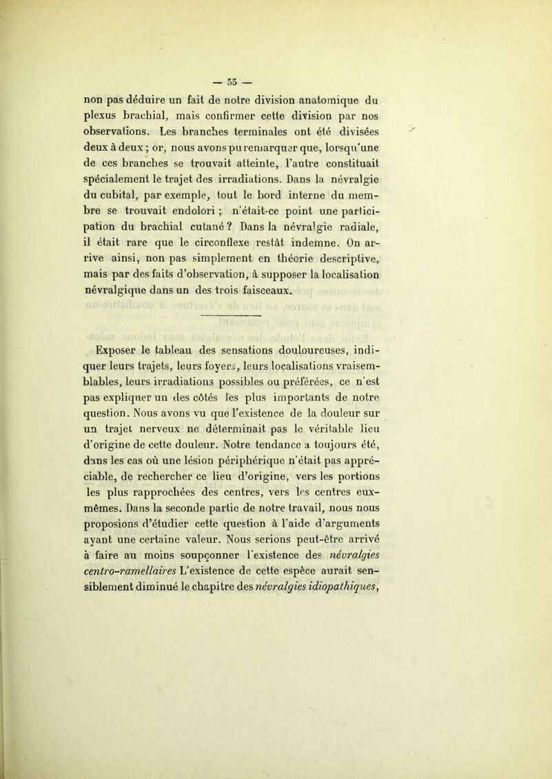 non pas déduire un fait de notre division anatomique du plexus brachial, mais confirmer cette division par nos observations. Les branches terminales ont été divisées deux à deux ; or, nous avons pu remarquer que, lorsqu’une de ces branches se trouvait atteinte, l’autre constituait spécialement le trajet des irradiations. Dans la névralgie du cubital, par exemple, tout le bord interne du mem- bre se trouvait endolori ; n’était-ce point une partici- pation du brachial cutané? Dans la névralgie radiale, il était rare que le circonflexe restât indemne. On ar- rive ainsi, non pas simplement en théorie descriptive, mais par des faits d’observation, à supposer la localisation névralgique dans un des trois faisceaux. Exposer le tableau des sensations douloureuses, indi- quer leurs trajets, leurs foyers, leurs localisations vraisem- blables, leurs irradiations possibles ou préférées, ce n’est pas expliquer un des côtés les plus importants de notre question. Nous avons vu que l’existence de la douleur sur un trajet nerveux ne déterminait pas le véritable lieu d’origine de cette douleur. Notre tendance a toujours été, dans les cas où une lésion périphérique n’était pas appré- ciable, de rechercher ce lieu d’origine, vers les portions les plus rapprochées des centres, vers les centres eux- mêmes. Dans la seconde partie de notre travail, nous nous proposions d’étudier cette question à l’aide d’arguments ayant une certaine valeur. Nous serions peut-être arrivé à faire au moins soupçonner l’existence des névralgies centro-ramellaires L’existence de cette espèce aurait sen- siblement diminué le chapitre des névralgies idiopathiques,