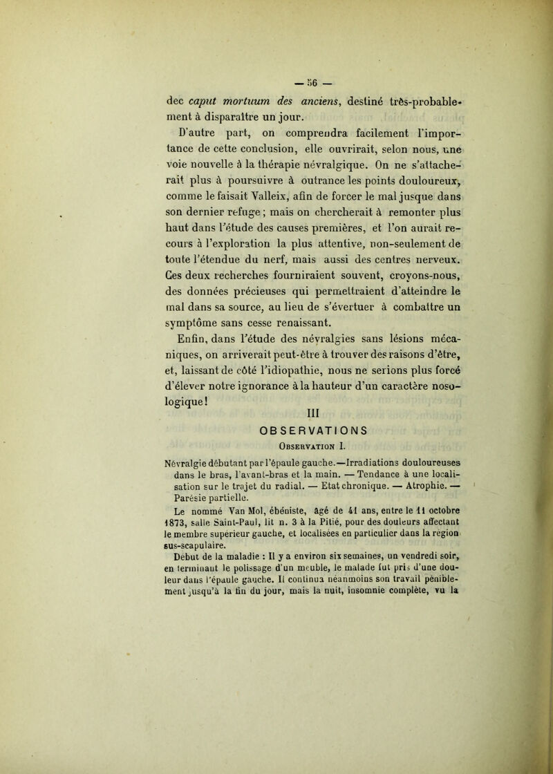 dec caput mortuum des anciens, destiné très-probable- ment à disparaître un jour. D’autre part, on comprendra facilement l’impor- tance de cette conclusion, elle ouvrirait, selon nous, une voie nouvelle à la thérapie névralgique. On ne s’attache- rait plus à poursuivre à outrance les points douloureux, comme le faisait Valleix, afin de forcer le mal jusque dans son dernier refuge ; mais on chercherait à remonter plus haut dans l’étude des causes premières, et l’on aurait re- cours à l’exploration la plus attentive, non-seulement de toute l’étendue du nerf, mais aussi des centres nerveux. Ces deux recherches fourniraient souvent, croyons-nous, des données précieuses qui permettraient d’atteindre le mal dans sa source, au lieu de s’évertuer à combattre un symptôme sans cesse renaissant. Enfin, dans l'étude des névralgies sans lésions méca- niques, on arriverait peut-être à trouver des raisons d’être, et, laissant de côté l’idiopathie, nous ne serions plus forcé d’élever notre ignorance à la hauteur d’un caractère noso- ! III OB SER VATI ONS Observation I. Névralgie débutant par l’épaule gauche.—Irradiations douloureuses dans le bras, l’avanl-bras et la main. —Tendance à une locali- sation sur le trajet du radial. — Etat chronique. — Atrophie. — Parésie partielle. Le nommé Yan Mol, ébéniste, âgé de 41 ans, entre le 11 octobre 1873, salle Saint-Paul, lit n. 3 à la Pitié, pour des douleurs affectant le membre supérieur gauche, et localisées en particulier dans la région 6us-scapulaire. Début de la maladie : Il y a environ six semaines, un vendredi soir, en terminant le polissage d’un meuble, le malade lut pris d’une dou- leur dans l’épaule gauche. Il continua néanmoins son travail pénible- ment jusqu’à la fin du jour, mais la nuit, insomnie complète, vu la
