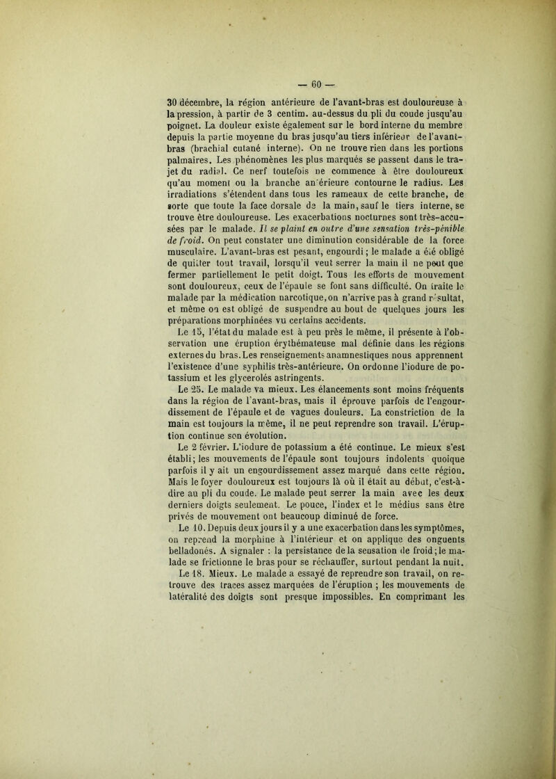 30 décembre, la région antérieure de l’avant-bras est douloureuse à la pression, à partir de 3 centim. au-dessus du pli du coude jusqu’au poignet. La douleur existe également sur le bord interne du membre depuis la partie moyenne du bras jusqu’au tiers inférieur de l’avant- bras (brachial cutané interne). On ne trouve rien dans les portions palmaires. Les phénomènes les plus marqués se passent dans le tra- jet du radial. Ce nerf toutefois ne commence à être douloureux qu’au moment ou la branche an'érieure contourne le radius. Les irradiations s’étendent dans tous les rameaux de cette branche, de sorte que toute la face dorsale de la main, sauf le tiers interne, se trouve être douloureuse. Les exacerbations nocturnes sont très-accu- sées par le malade. Il se plaint en outre d’une sensation très-pénible de froid. On peut constater une diminution considérable de la force musculaire. L’avant-bras est pesant, engourdi; le malade a été obligé de quitter tout travail, lorsqu’il veut serrer la main il ne peut que fermer partiellement le petit doigt. Tous les efforts de mouvement sont douloureux, ceux de l’épaule se font sans difficulté. On traite le malade par la médication narcotique, on n’arrive pas à grand r 'suitat, et même oa est obligé de suspendre au bout de quelques jours les préparations morphinées vu certains accidents. Le lu, l’état du malade est à peu près le même, il présente à l’ob- servation une éruption érythémateuse mal définie dans les régions externes du bras. Les renseignements anamnestiques nous apprennent l’existence d’une syphilis très-antérieure. On ordonne l’iodure de po- tassium et les glycerolés astringents. Le 25. Le malade va mieux. Les élancements sont moins fréquents dans la région de l'avant-bras, mais il éprouve parfois de l’engour- dissement de l’épaule et de vagues douleurs. La constriction de la main est toujours la même, il ne peut reprendre son travail. L’érup- tion continue son évolution. Le 2 février. L’iodure de potassium a été continue. Le mieux s’est établi; les mouvements de l’épaule sont toujours indolents quoique parfois il y ait un engourdissement assez marqué dans cette régiou. Mais le foyer douloureux est toujours là où il était au début, c’est-à- dire au pli du coude. Le malade peut serrer la main avec les deux derniers doigts seulement. Le pouce, l’index et le médius sans être privés de mouvement ont beaucoup diminué de force. Le 10. Depuis deux jours il y a une exacerbation dans les symptômes, on reprend la morphine à l’intérieur et on applique des onguents belladonés. A signaler : la persistance delà sensation de froid;le ma- lade se frictionne le bras pour se réchauffer, surtout pendant la nuit. Le 18. Mieux. Le malade a essayé de reprendre son travail, on re- trouve des traces assez marquées de l’éruption ; les mouvements de latéralité des doigts sont presque impossibles. En comprimant les