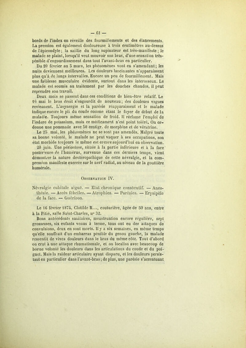 bords de l’index on réveille des fourmillements et des élancements. La pression est également douloureuse à trois centimètres au-dessus de l’épicondyle; la saillie du long supinateur est très-manifeste; le malade se plaint, lorsqu’il veut mouvoir son bras, d’une sensation très- pénible d’engourdissement dans tout l’avant-bras en particulier. Du20 février au 5 mars, les phénomènes vont en s’amendant; les nuits deviennent meilleures. Les douleurs lancinantes n’apparaissent plus qu'à de longs intervalles. Encore un peu de fourmillement. Mais une faiblesse musculaire évidente, surtout dans les interosseux. Le malade est soumis au traitement par les douches chaudes, il peut reprendre son travail. Deux mois se passent dans ces conditions de bien-être relatif. Le 16 mai le bras droit s’engourdit de nouveau; des douleurs vagues reviennent. L’asynergie et la parésie réapparaissent et le malade indique encore le pli du coude comme étant le foyer de début delà maladie. Toujours même sensation de froid. Il réclame l’emploi de l’iodure de potassium, mais ce médicament n’est point toléré. On or- donne une pommade avec 50 centigr. de morphine et de vératrine. Le 25 mai, les phénomènes ne se sont pas amendés. Malgré toute sa bonne volonté, le malade ne peut vaquer à ses occupations, son état morbide toujours le même est encore aujourd’hui en observation. 20 juin. Une périoslose, située à la partie inférieure et à la face postérieure de l’humérus, survenue dans ces derniers temps, vient démontrer la nature dentéropathique de cette névralgie, et la com- pression manifeste exercée sur le nerf radial, au niveau de la gouttière humérale. Observation IV. Névralgie cubitale aiguë. — Etat chronique consécutif. — Anes- thésie. — Accès fébriles. —Atrophies. — Parésies. — Erysipèle de la face. — Guérison. Le 16 février 1874, Clotilde R..., couturière, âgée de 50 ans, entre à la Pitié, salle Saint-Charles, n° 32. Bons antécédents sanitaires, menstruation encore régulière, sept grossesses, six enfants venus à terme, tous ont eu des attaques de convulsions, deux en sont morts. Il y a six semaines, en même temps qu’elle souffrait d’un embarras pénible du genou gauche, la malade ressentit de vives douleurs dans le bras du même côté. Tout d’abord ou crut à une attaque rhumatismale, et on localisa avec beaucoup de borne volonté les douleurs dans les articulations du coude et du poi- gnet. Mais la raideur articulaire ayant disparu, et les douleurs persis- tant en particulier dans l'avant-bras; de plus, une parésie s’accentuant