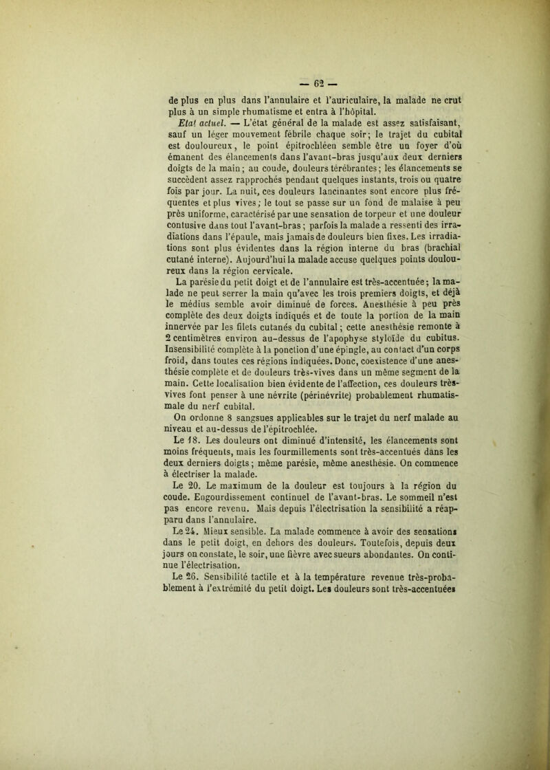 de plus en plus dans l’annulaire et l’auriculaire, la malade ne crut plus à un simple rhumatisme et entra à l’hôpital. Etat actuel. — L’état général de la malade est assez satisfaisant, sauf un léger mouvement fébrile chaque soir; le trajet du cubital est douloureux, le point épitrochléen semble être un foyer d’où émanent des élancements dans l’avant-bras jusqu’aux deux derniers doigts de la main; au coude, douleurs térébrantes; les élancements se succèdent assez rapprochés pendant quelques instants, trois ou quatre fois par jour. La nuit, ces douleurs lancinantes sont encore plus fré- quentes et plus vives; le tout se passe sur un fond de malaise à peu près uniforme, caractérisé par une sensation de torpeur et une douleur contusive dans tout l’avant-bras ; parfois la malade a ressenti des irra- diations dans l’épaule, mais jamais de douleurs bien fixes. Les irradia- tions sont plus évidentes dans la région interne du bras (brachial cutané interne). Aujourd’hui la malade accuse quelques points doulou- reux dans la région cervicale. La parésie du petit doigt et de l’annulaire est très-accentuée ; la ma- lade ne peut serrer la main qu’avec les trois premiers doigts, et déjà le médius semble avoir diminué de forces. Anesthésie à peu près complète des deux doigts indiqués et de toute la portion de la main innervée par les filets cutanés du cubital ; cette anesthésie remonte à 2 centimètres environ au-dessus de l’apophyse styloïde du cubitus. Insensibilité complète à la ponction d’une épingle, au contact d'un corps froid, dans toutes ces régions indiquées. Donc, coexistence d’une anes- thésie complète et de douleurs très-vives dans un même segment de la main. Cette localisation bien évidente de l’affection, ces douleurs très- vives font penser à une névrite (périnévrite) probablement rhumatis- male du nerf cubital. On ordonne 8 sangsues applicables sur le trajet du nerf malade au niveau et au-dessus de l’épitrochlée. Le 18. Les douleurs ont diminué d’intensité, les élancements sont moins fréquents, mais les fourmillements sont très-accentués dans les deux derniers doigts ; même parésie, même anesthésie. On commence à électriser la malade. Le 20. Le maximum de la douleur est toujours à la région du coude. Engourdissement continuel de l’avant-bras. Le sommeil n’est pas encore revenu. Mais depuis l’électrisation la sensibilité a réap- paru dans l’annulaire. Le 24. Mieux sensible. La malade commence à avoir des sensation* dans le petit doigt, en dehors des douleurs. Toutefois, depuis deux jours on constate, le soir, une lièvre avec sueurs abondantes. On conti- nue l’électrisation. Le 26. Sensibilité tactile et à la température revenue très-proba- blement à l’extrémité du petit doigt. Les douleurs sont très-accentuée*