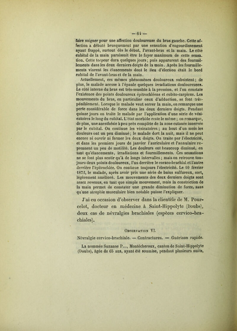 -64 faire soigner pour une affection douloureuse du bras gauche. Cette af- fection a débuté brusquement par une sensation d’eûgourdissement ayant frappé, surtout dès le début, l’avant-bras et la main. Le côté cubital de la main paraissait être le foyer maximum de cette sensa- tion. Cette torpeur dura quelques jours; puis apparurent des fourmil- lements dans les deux derniers doigts de la main. Après les fourmille- ments vinrent les élancements dont le lieu d’électiou était le bord cubital de l’avant-bras et de la main. Actuellement, ces mêmes phénomènes douloureux subsistent ; de plus, le malade accuse à l’épaule quelques irradiations douloureuses. Le côté interne du bras est très-sensible à la pression, et l’on constate l’existence des points douloureux épitrochléens et cubito-carpiens. Les mouvements du bras, en particulier ceux d’adduction, se font très- péniblement. Lorsque le malade veut serrer la main, on remarque une perte considérable de force dans les deux derniers doigts. Pendant quinze jours on traite le malade par l’application d’une série de vési- catoires le long du cubital. L’état morbide reste le même ; on remarque, de plus, une anesthésie à peu près complète de la zone cutanée innervée par le cubital. On continue les vésicatoires ; au bout d’un mois les douleurs ont un peu diminué; le malade dort la nuit, mais il ne peut encore ni ouvrir ni fermer les deux doigts. On traite par l’électricité, et dans les premiers jours de janvier l’auriculaire et l’annulaire re- prennent un peu de motilité. Les douleurs ont beaucoup diminué, en tant qu’élancements, irradiations et fourmillements. Ces sensations ne se font plus sentir qu’à de longs intervalles ; mais on retrouve tou- jours deux points douloureux, l’un derrière le coraco-brachial et l’autre derrière l’épitrochlée. On continue toujours l’électricité. Le 10 février 1872, le malade, après avoir pris une série de bains sulfureux, sort, légèrement amélioré. Les mouvements des deux derniers doigts sont assez revenus, en tant que simple mouvement, mais la constriction de la main permet de constater une grande diminution de force, sans qu'une atrophie musculaire bien notable puisse l'expliquer. J’ai eu occasion d’observer dans la clientèle de M. Pour- celot, docteur en médecine à Saint-Hippolyte (Doubs), deux cas de névralgies brachiales (espèces cervico-bra- chiales). Observation YI. Névralgie cervico-brachiale. — Contractures. — Guérison rapide. La nommée Suzanne P..., Montécheroux, canton de Saint-Hippolyte (Doubs), âgée de Go ans, ayant été soumise, pendant plusieurs nuits,