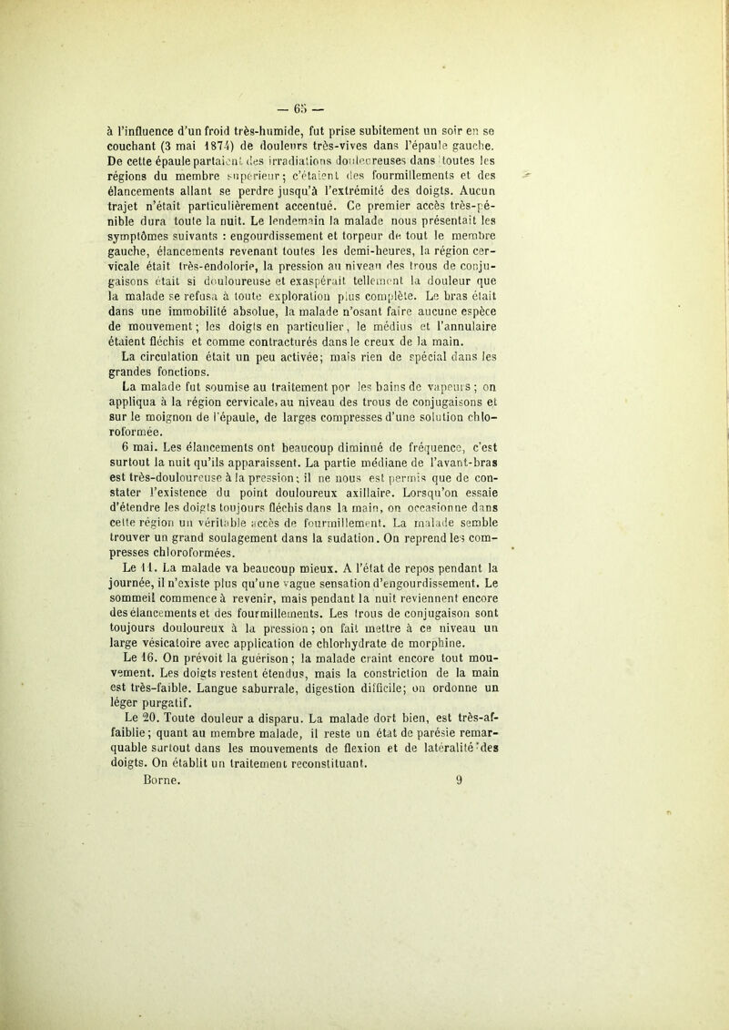 à l’influence d’un froid très-humide, fut prise subitement un soir en se couchant (3 mai 187-4) de douleurs très-vives dans l’épaule gauche. De cette épaule partaient des irradiations douloureuses dans toutes les régions du membre supérieur; c’étaient des fourmillements et des élancements allant se perdre jusqu’à l’extrémité des doigts. Aucun trajet n’était particulièrement accentué. Ce premier accès très-pé- nible dura toute la nuit. Le lendemain la malade nous présentait les symptômes suivants : engourdissement et torpeur de tout le membre gauche, élancements revenant toutes les demi-heures, la région cer- vicale était très-endolorie, la pression au niveau des trous de conju- gaisons était si douloureuse et exaspérait tellement la douleur que la malade se refusa à toute exploration plus complète. Le bras était dans une immobilité absolue, la malade n’osant faire aucune espèce de mouvement; les doigts en particulier, le médius et l’annulaire étaient fléchis et comme contracturés dans le creux de la main. La circulation était un peu activée; mais rien de spécial dans les grandes fonctions. La malade fut soumise au traitement por les bains de vapeurs ; on appliqua à la région cervicale, au niveau des trous de conjugaisons et sur le moignon de l’épaule, de larges compresses d’une solution chlo- roformée. 6 mai. Les élancements ont beaucoup diminué de fréquence, c’est surtout la nuit qu’ils apparaissent. La partie médiane de l’avant-bras est très-douloureuse à la pression; il ne nous est permis que de con- stater l’existence du point douloureux axillaire. Lorsqu’on essaie d’étendre les doigts toujours fléchis dans la main, on occasionne dans celte région un véritable accès de fourmillement. La malade semble trouver un grand soulagement dans la sudation. On reprend les com- presses chloroformées. Le 11. La malade va beaucoup mieux. A l’état de repos pendant la journée, il n’existe plus qu’une vague sensation d’engourdissement. Le sommeil commence à revenir, mais pendant la nuit reviennent encore des élancements et des fourmillements. Les trous de conjugaison sont toujours douloureux à la pression ; on fait mettre à ce niveau un large vésicatoire avec application de chlorhydrate de morphine. Le 16. On prévoit la guérison; la malade craint encore tout mou- vement. Les doigts restent étendus, mais la constriction de la main est très-faible. Langue saburrale, digestion difficile; on ordonne un léger purgatif. Le 20. Toute douleur a disparu. La malade dort bien, est très-af- faiblie; quant au membre malade, il reste un état de parésie remar- quable surtout dans les mouvements de flexion et de latéralité rdes doigts. On établit un traitement reconstituant. Borne. 9