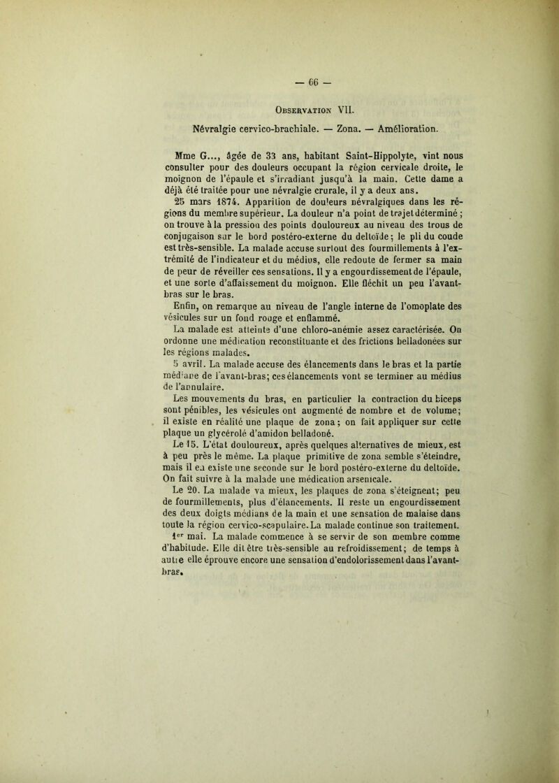 Observation VII. Névralgie cervico-brachiale. — Zona. — Amélioration. Mme G..., âgée de 33 ans, habitant Saint-Hippolyte, vint nous consulter pour des douleurs occupant la région cervicale droite, le moignon de l’épaule et s’irradiant jusqu’à la main. Cette dame a déjà été traitée pour une névralgie crurale, il y a deux ans. 25 mars 1874. Apparition de dou'eurs névralgiques dans les ré- gions du membre supérieur. La douleur n’a point de trajet déterminé ; on trouve à la pression des points douloureux au niveau des trous de conjugaison sur le bord postéro-externe du deltoïde; le pli du coude est très-sensible. La malade accuse surtout des fourmillements à l’ex- trémité de l’indicateur et du médius, elle redoute de fermer sa main de peur de réveiller ces sensations. Il y a engourdissement de l’épaule, et une sorte d’affaissement du moignon. Elle fléchit un peu l’avant- bras sur le bras. Enfin, on remarque au niveau de l’angle interne de l’omoplate des vésicules sur un fond rouge et enflammé. La malade est atteinte d’une chloro-anémie assez caractérisée. On ordonne une médication reconstituante et des frictions belladonées sur les régions malades. 5 avril. La malade accuse des élancements dans le bras et la partie méd;ane de l'avant-bras; ces élancements vont se terminer au médius de l’annulaire. Les mouvements du bras, en particulier la contraction du biceps sont pénibles, les vésicules ont augmenté de nombre et de volume; il existe en réalité une plaque de zona; on fait appliquer sur cette plaque un glycérolé d’amidon belladoné. Le 15. L’état douloureux, après quelques alternatives de mieux, est à peu près le même. La plaque primitive de zona semble s’éteindre, mais il en existe une seconde sur le bord postéro-externe du deltoïde. On fait suivre à la malade une médication arsenicale. Le 20. La malade va mieux, les plaques de zona s’éteignent; peu de fourmillements, plus d’élancements. Il reste un engourdissement des deux doigts médians de la main et une sensation de malaise dans toute la région cervico-scapulaire.La malade continue son traitement. 1er mai. La malade commence à se servir de son membre comme d’habitude. Elle dit être tiès-sensible au refroidissement; de temps à autie elle éprouve encore, une sensation d’endolorissement dans l’avant- bras.