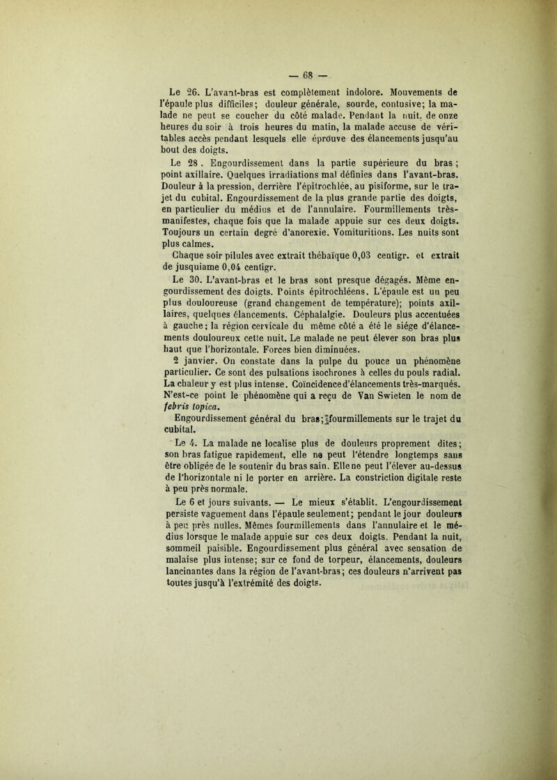 Le 26. L’avant-bras est complètement indolore. Mouvements de l’épaule plus difficiles; douleur générale, sourde, contusive; la ma- lade ne peut se coucher du côté malade. Pendant la nuit, de onze heures du soir à trois heures du matin, la malade accuse de véri- tables accès pendant lesquels elle éprouve des élancements jusqu’au bout des doigts. Le 28 . Engourdissement dans la partie supérieure du bras ; point axillaire. Quelques irradiations mal définies dans l’avant-bras. Douleur à la pression, derrière l’épitrochlée, au pisiforme, sur le tra- jet du cubital. Engourdissement de la plus grande partie des doigts, en particulier du médius et de l’annulaire. Fourmillements très- manifestes, chaque fois que la malade appuie sur ces deux doigts. Toujours un certain degré d’anorexie. Vomituritions. Les nuits sont plus calmes. Chaque soir pilules avec extrait thébaïque 0,03 centigr. et extrait de jusquiame 0,04 centigr. Le 30. L’avant-bras et le bras sont presque dégagés. Même en- gourdissement des doigts. Points épitrochléens. L’épaule est un peu plus douloureuse (grand changement de température); points axil- laires, quelques élancements. Céphalalgie. Douleurs plus accentuées à gauche; la région cervicale du même côté a été le siège d’élance- ments douloureux cette nuit. Le malade ne peut élever son bras plus haut que l’horizontale. Forces bien diminuées. 2 janvier. On constate dans la pulpe du pouce un phénomène particulier. Ce sont des pulsations isochrones à celles du pouls radial. La chaleur y est plus intense. Coïncidence d’élancements très-marqués. N’est-ce point le phénomène qui a reçu de Van Swieten le nom de tebris topica. Engourdissement général du bras;Jfourmillements sur le trajet du cubital. Le 4. La malade ne localise plus de douleurs proprement dites ; son bras fatigue rapidement, elle ne peut l’étendre longtemps sans être obligée de le soutenir du bras sain. Elle ne peut l’élever au-dessus de l’horizontale ni le porter en arrière. La constriction digitale reste à peu près normale. Le 6 et jours suivants. — Le mieux s’établit. L’engourdissement persiste vaguement dans l’épaule seulement; pendant le jour douleurs à peu près nulles. Mêmes fourmillements dans l’annulaire et le mé- dius lorsque le malade appuie sur ces deux doigts. Pendant la nuit, sommeil paisible. Engourdissement plus général avec sensation de malaise plus intense; sur ce fond de torpeur, élancements, douleurs lancinantes dans la région de l’avant-bras; ces douleurs n’arrivent pas toutes jusqu’à l’extrémité des doigts.
