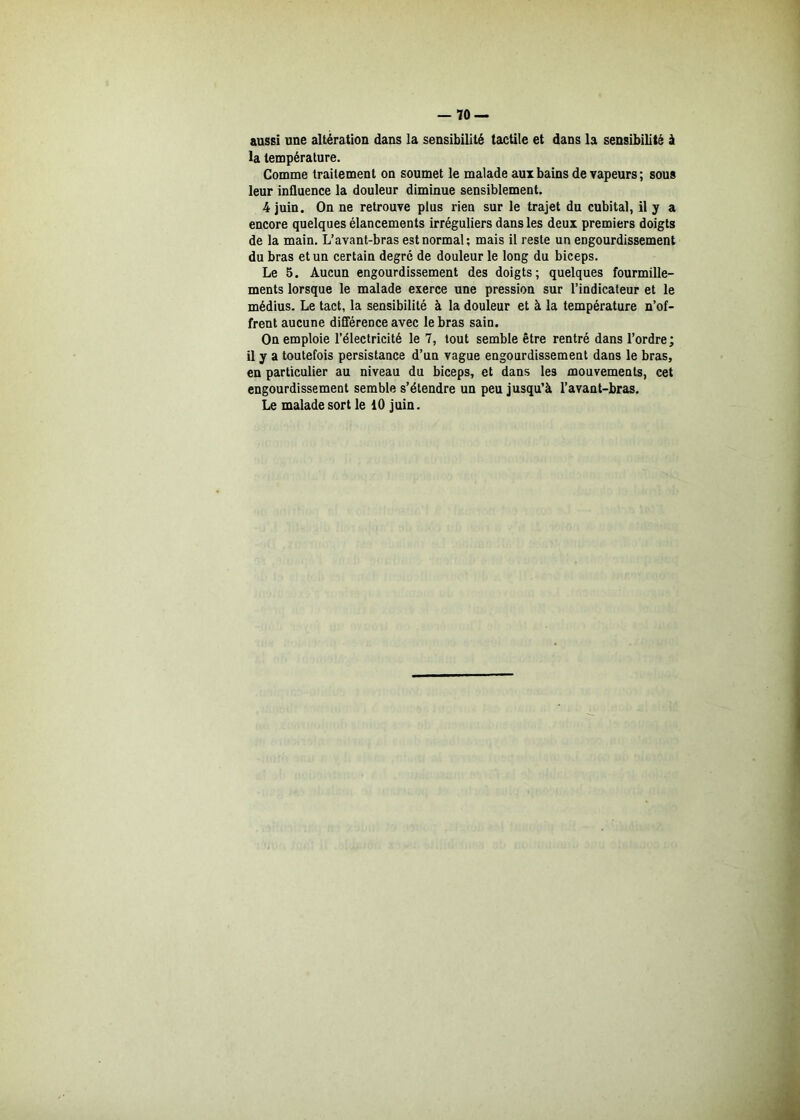 aussi une altération dans la sensibilité tactile et dans la sensibilité à la température. Comme traitement on soumet le malade aux bains de vapeurs; sous leur influence la douleur diminue sensiblement. 4 juin. On ne retrouve plus rien sur le trajet du cubital, il y a encore quelques élancements irréguliers dans les deux premiers doigts de la main. L’avant-bras est normal; mais il reste un engourdissement du bras et un certain degré de douleur le long du biceps. Le 5. Aucun engourdissement des doigts; quelques fourmille- ments lorsque le malade exerce une pression sur l’indicateur et le médius. Le tact, la sensibilité à la douleur et à la température n’of- frent aucune différence avec le bras sain. On emploie l’électricité le 7, tout semble être rentré dans l’ordre; il y a toutefois persistance d’uu vague engourdissement dans le bras, en particulier au niveau du biceps, et dans les mouvements, cet engourdissement semble s’étendre un peu jusqu’à l’avant-bras. Le malade sort le 10 juin.