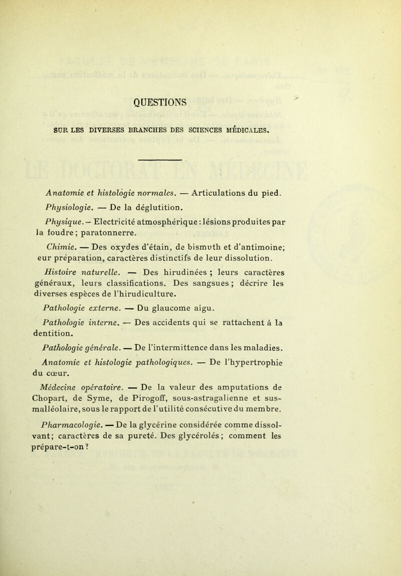 QUESTIONS SUR LES DIVERSES BRANCHES DES SCIENCES MEDICALES. Anatomie et histologie normales. — Articulations du pied. Physiologie. — De la déglutition. Physique. — Electricité atmosphérique : lésions produites par la foudre; paratonnerre. Chimie. — Des oxydes d’étain, de bismuth et d’antimoine; eur préparation, caractères distinctifs de leur dissolution. Histoire naturelle. — Des hirudinées ; leurs caractères généraux, leurs classifications. Des sangsues ; décrire les diverses espèces de l’hirudiculture. Pathologie externe. — Du glaucome aigu. Pathologie interne. — Des accidents qui se rattachent à la dentition. Pathologie générale. — De l’intermittence dans les maladies. Anatomie et histologie pathologiques. — De l’hypertrophie du cœur. Médecine opératoire. — De la valeur des amputations de Chopart, de Syme, de Pirogoff, sous-astragalienne et sus- malléolaire, sous le rapport de l’utilité consécutive du membre. Pharmacologie. — De la glycérine considérée comme dissol- vant; caractères de sa pureté. Des glycérolés; comment les prépare-t-on ?