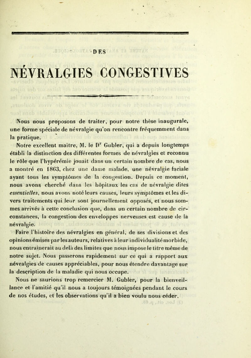 DES NÉVRALGIES CONGESTIVES ■Q- Nous nous proposons de traiter, pour notre thèse inaugurale, une forme spéciale de névralgie qu’on rencontre fréquemment dans la pratique. Notre excellent maître, M. le Dr Gubler, qui a depuis longtemps établi la distinction des différentes formes de névralgies et reconnu le rôle que l’hypérémie jouait dans un certain nombre de cas, nous a montré en 1863, chez une dame malade, une névralgie faciale ayant tous les symptômes de la congestion. Depuis ce moment, nous avons cherché dans les hôpitaux les cas de névralgie dites essentielles, nous avons noté leurs causes, leurs symptômes et les di- vers traitements qui leur sont journellement opposés, et nous som- mes arrivés à cette conclusion que, dans un certain nombre de cir- constances, la congestion des enveloppes nerveuses est cause de la névralgie. Faire l’histoire des névralgies en général, de ses divisions et des opinionsémises par lesauteurs, relatives à leur individualitémorbide, nous entraînerait au delà des limites que nous impose le titre même de notre sujet. Nous passerons rapidement sur ce qui a rapport aux névralgies de causes appréciables, pour nous étendre davantage sur la description de la maladie qui nous occupe. Nous ne saurions trop remercier M. Gubler, pour la bienveil- lance et l’amitié qu’il nous a toujours témoignées pendant le cours de nos études, et les observations qu’il a bien voulu nous céder.