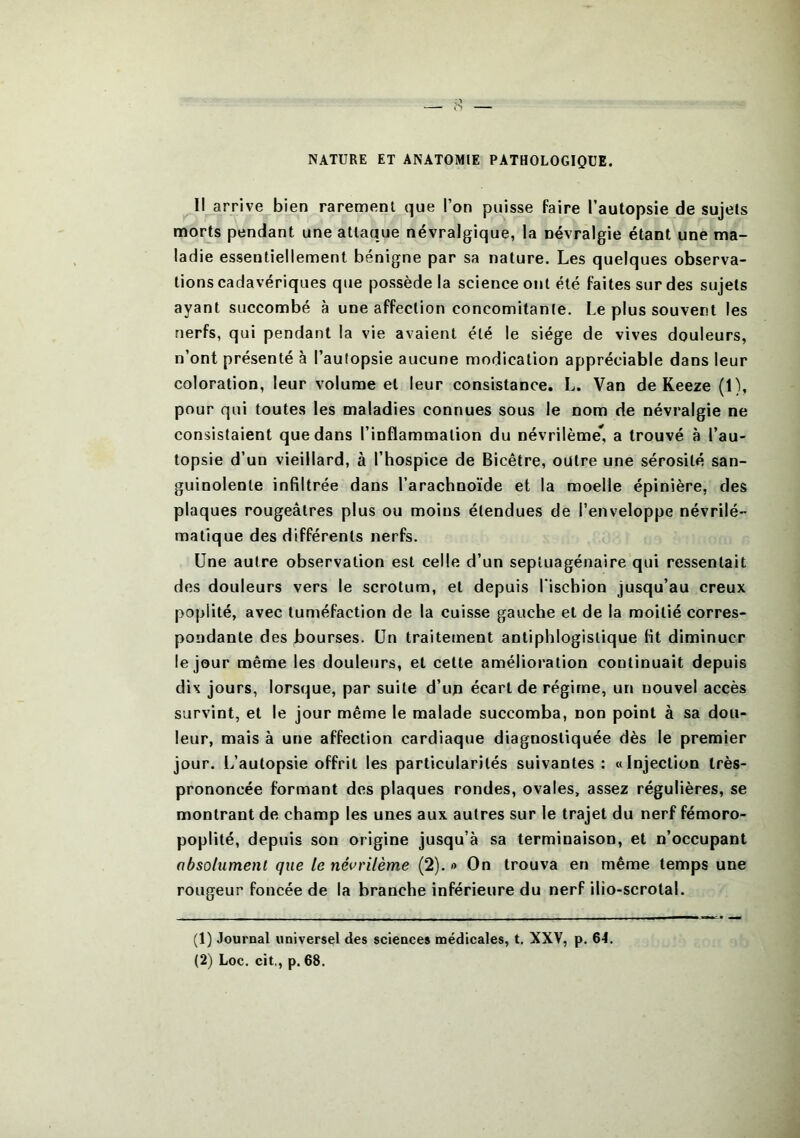 NATURE ET ANATOMIE PATHOLOGIQUE. Il arrive bien rarement que l’on puisse faire l’autopsie de sujets morts pendant une attaque névralgique, la névralgie étant une ma- ladie essentiellement bénigne par sa nature. Les quelques observa- tions cadavériques que possède la science ont été faites sur des sujets ayant succombé à une affection concomitante. Le plus souvent les nerfs, qui pendant la vie avaient été le siège de vives douleurs, n’ont présenté à l’autopsie aucune modication appréciable dans leur coloration, leur volume et leur consistance. L. Van de Keeze (1), pour qui toutes les maladies connues sous le nom de névralgie ne consistaient que dans l’inflammation du névrilème* a trouvé à l’au- topsie d’un vieillard, à l’hospice de Bicêtre, outre une sérosité san- guinolente infiltrée dans l’arachnoïde et la moelle épinière, des plaques rougeâtres plus ou moins étendues de l’enveloppe névrilé- matique des différents nerfs. Une autre observation est celle d’un septuagénaire qui ressentait des douleurs vers le scrotum, et depuis l'ischion jusqu’au creux poplité, avec tuméfaction de la cuisse gauche et de la moitié corres- pondante des bourses. Un traitement antiphlogistique fit diminuer le jour même les douleurs, et cette amélioration continuait depuis dix jours, lorsque, par suite d’un écart de régime, un nouvel accès survint, et le jour même le malade succomba, non point à sa dou- leur, mais à une affection cardiaque diagnostiquée dès le premier jour. L’autopsie offrit les particularités suivantes : «Injection très- prononcée formant des plaques rondes, ovales, assez régulières, se montrant de champ les unes aux autres sur le trajet du nerf fémoro- poplité, depuis son origine jusqu’à sa terminaison, et n’occupant absolument que te nêvrilème (2). » On trouva en même temps une rougeur foncée de la branche inférieure du nerf ilio-scrotal. (1) Journal universel des sciences médicales, t. XXV, p. 64. (2) Loc. cit,, p. 68.