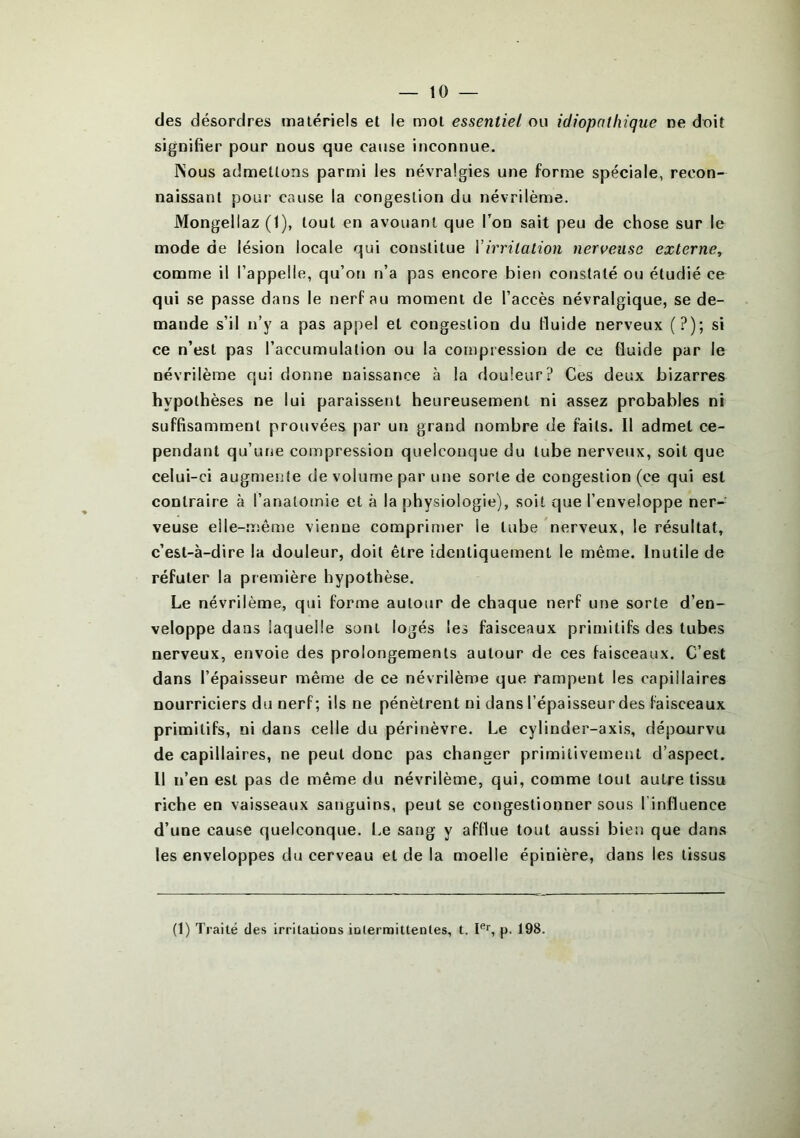 — 10- des désordres matériels et le mot essentiel ou idiopathique ne doit signifier pour nous que cause inconnue. INous admettons parmi les névralgies une forme spéciale, recon- naissant pour cause la congestion du névrilème. Mongellaz (1), tout en avouant que l’on sait peu de chose sur le mode de lésion locale qui constitue Y irritation nerveuse externe, comme il l’appelle, qu’on n’a pas encore bien constaté ou étudié ce qui se passe dans le nerf au moment de l’accès névralgique, se de- mande s’il n’y a pas appel et congestion du fluide nerveux (?); si ce n’est pas l’accumulation ou la compression de ce fluide par le névrilème qui donne naissance h la douleur? Ces deux bizarres hypothèses ne lui paraissent heureusement ni assez probables ni suffisamment prouvées par un grand nombre de faits. Il admet ce- pendant qu’une compression quelconque du tube nerveux, soit que celui-ci augmente de volume par une sorte de congestion (ce qui est contraire à l’anatomie et à la physiologie), soit que l’enveloppe ner- veuse elle-même vienne comprimer le tube nerveux, le résultat, c’est-à-dire la douleur, doit être identiquement le même. Inutile de réfuter la première hypothèse. Le névrilème, qui forme autour de chaque nerf une sorte d’en- veloppe dans laquelle sont logés les faisceaux primitifs des tubes nerveux, envoie des prolongements autour de ces faisceaux. C’est dans l’épaisseur même de ce névrilème que rampent les capillaires nourriciers du nerf; ils ne pénètrent ni dans l’épaisseur des faisceaux primitifs, ni dans celle du périnèvre. Le cylinder-axis, dépourvu de capillaires, ne peut donc pas changer primitivement d’aspect. Il n’en est pas de même du névrilème, qui, comme tout autre tissu riche en vaisseaux sanguins, peut se congestionner sous l’influence d’une cause quelconque. Le sang y afflue tout aussi bien que dans les enveloppes du cerveau et de la moelle épinière, dans les tissus