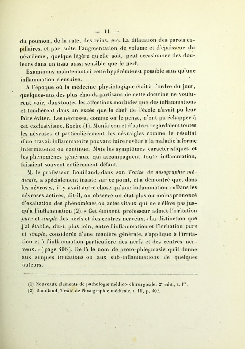 du poumon, de la rate, des reins, etc. La dilatation des parois ca- pillaires, et par suite l’augmentation de volume et d'épaisseur du névrilème , quelque légère qu’elle soit, peut occasionner des dou- leurs dans un tissu aussi sensible que le nerf. Examinons maintenant si cette hypérémieest possible sans qu’une inflammation s’ensuive. A l’époque où la médecine physiologique était à l’ordre du jour, quelques-uns des plus chauds partisans de cette doctrine ne voulu- rent voir, danstoules les affections morbides que des inflammations et tombèrent dans un excès que le chef de l’école n’avait pu leur faire éviter. Les névroses, comme on le pense, n’ont pu échapper à cet exclusivisme. Roche (1), Monfalcon et d’autres regardaient toutes les névroses et particulièrement les névralgies comme le résultat d’un travail inflammatoire pouvant faire revêtir à la maladie la forme intermittente ou continue. Mais les symptômes caractéristiques et les phénomènes généraux qui accompagnent toute inflammation, faisaient souvent entièrement défaut. M. le professeur Bouillaud, dans son Traité de nosographie mé- dicale, a spécialement insisté sur ce point, et a démontré que, dans les névroses, il y avait autre chose qu’une inflammation : «Dans les névroses actives, dit-il, on observe un état plus ou moins prononcé d’exaltation des phénomènes ou actes vitaux qui ne s’élève pas jus- qu’à l’inflammation (2).» Cet éminent professeur admet l’irritation pure et simple des nerfs et des centres nerveux. « La distinction que j’ai établie, dit-il plus loin, entre l’inflammation et l’irritation pure et simple, considérée d’une manière générale, s’applique à l’irrita- tion et à l’iuflammalion particulière des nerfs et des centres ner- veux.» (page 40f>). De là le nom de proto-phlegmasie qu’il donne aux simples irritations ou aux sub-inflammations de quelques auteurs. (1) Nouveaux élémeuts de pathologie niédieo-chirurgicale, 2e édit., t. Ier.