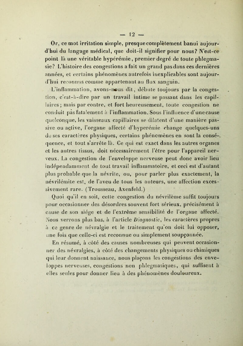 Or, ce mot irritation simple, presquecomplètement banui aujour- d’hui du langage médical, que doit-il signifier pour nous? IN’est-ce point là une véritable hyperémie, premier degré de toute phlegma- sie? L’histoire des congestions a fait un grand pas dans ces dernières années, et certains phénomènes autrefois inexplicables sont aujour- d’hui reconnus comme appartenant au flux sanguin. L’inflammation, avons-nous dit, débute toujours par la conges- tion, c’est-à-dire par un travail intime se passant dans les capil- laires; mais par contre, et fort heureusement, toute congestion ne conduit pas fatalement à l’inflammation. Sous l’influence d’unecause quelconque, les vaisseaux capillaires se dilatent d’une manière pas- sive ou active, l’organe affecté d’hyperémie change quelques-uns doses caractères physiques, certains phénomènes en sont la consé- quence, et tout s’arrête là. Ce qui est exact dans les autres organes et les autres tissus, doit nécessairement l’être pour l’appareil ner- veux. La congestion de l’enveloppe nerveuse peut donc avoir lieu indépendamment de tout travail inflammatoire, et ceci est d’autant plus probable que la névrite, ou, pour parler plus exactement, la névrilémile est, de l’aveu de tous les auteurs, une affection exces- sivement rare. (Trousseau, Axenfeld.) Quoi qu’il en soit, cette congestion du névrilème suffit toujours pour occasionner des désordres souvent fort sérieux, précisément à cause de son siège et de l’extrême sensibilité de l’organe affecté. .Nous verrons plus bas, à l’article Diagnostic, les caractères propres à ce genre de névralgie et le traitement qu’on doit lui opposer, une fois que celle-ci est reconnue ou simplement soupçonnée. En résumé, à côté des causes nombreuses qui peuvent occasion- ner des névralgies, à côté des changements physiques ou chimiques qui leur donnent naissance, nous plaçons les congestions des enve- loppes nerveuses, congestions non phlegmasiques, qui suffisent à elles seules pour donner lieu à des phénomènes douloureux.