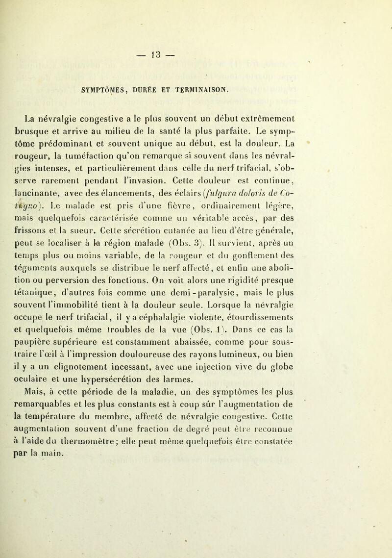 — ! 3 — SYMPTÔMES, DURÉE ET TERMINAISON. La névralgie congestive a le plus souvent un début extrêmement brusque et arrive au milieu de la santé la plus parfaite. Le symp- tôme prédominant et souvent unique au début, est la douleur. La rougeur, la tuméfaction qu’on remarque si souvent dans les névral- gies intenses, et particulièrement dans celle du nerf trifacial, s’ob- serve rarement pendant l’invasion. Cette douleur est continue, lancinante, avec des élancements, des éclairs (fulgura do/oris de Co- tigno). Le malade est pris d’une fièvre, ordinairement légère, mais quelquefois caraoîérisée comme un véritable accès, par des frissons et la sueur. Cette sécrétion cutanée au lieu d’être générale, peut se localiser à la région malade (Obs. 3). 11 survient, après un temps plus ou moins variable, de la rougeur et du gonflement des téguments auxquels se distribue le nerf affecté, et enfin une aboli- tion ou perversion des fonctions. On voit alors une rigidité presque tétanique, d’autres fois comme une demi - paralysie, mais le plus souvent l’immobilité tient à la douleur seule. Lorsque la névralgie occupe le nerf trifacial, il y a céphalalgie violente, étourdissements et quelquefois même troubles de la vue (Obs. 1). Dans ce cas la paupière supérieure est constamment abaissée, comme pour sous- traire l’œil à l’impression douloureuse des rayons lumineux, ou bien il y a un clignotement incessant, avec une injection vive du globe oculaire et une hypersécrétion des larmes. Mais, à cette période de la maladie, un des symptômes les plus remarquables et les plus constants est à coup sûr l’augmentation de la température du membre, affecté de névralgie congestive. Cette augmentation souvent d’une fraction de degré peut être reconnue à l’aide du thermomètre; elle peut même quelquefois être constatée par la main.