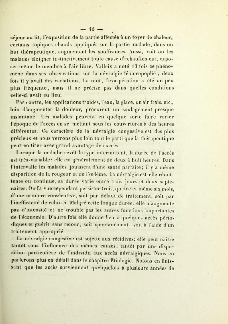 séjour au lit, l’exposition de la partie affectée à un foyer de chaleur, certains topiques chauds appliqués sur la partie malade, dans un but thérapeutique, augmentent les souffrances. Aussi, voit-on les malades éloigner instinctivement toute cause dechauflen.ent, expo- ser même le membre à l’air libre. Valleix a noté 13 lois ce phéno- mène dans ses observations sur la névralgie fémoropoplié ; deux fois il y avait des variations. La nuit, l'exaspération a été un peu plus fréquente, mais il ne précise pas dans quelles conditions celle-ci avait eu lieu. Par contre, les applications froides, l’eau, la glace, un air frais, etc., loin d’augmenter la douleur, procurent un soulagement presque instantané. Les malades peuvent en quelque sorte faire varier l’époque de l’accès en se mettant sous les couvertures à des heures différentes. Ce caractère de la névralgie congestive est des plus précieux et nous verrons plus loin tout le parti que la thérapeutique peut en tirer avec grand avantage de succès. Lorsque la maladie revêt le type intermittent, la durée de l’accès est très-variable; elle est généralement de deux à huit heures. Dans l’intervalle les malades jouissent d’une santé parfaite; il y a même disparition de la rougeur et de l’œdème. La névralgie est-elle rémit- tente ou continue, sa durée varie entre trois jours et deux septé- naires. On l'a vue cependant persister trois, quatre et même six mois, d’une manière consécutive, soit par défaut de traitement, soit par l’inefficacité de celui-ci. Malgré cette longue durée, elle n’augmente pas d’intensité et ne trouble pas les autres fonctions importantes de l’économie. D’autre fois elle donne lieu à quelques accès pério- diques et guérit sans retour, soit spontanément, soit à l’aide d’un traitement approprié. La névralgie congestive est sujette aux récidives; elle peut naître tantôt sous l’influence des mêmes causes, tantôt par une dispo- sition particulière de l’individu aux accès névralgiques. Nous en parlerons plus en détail dans le chapitre Etiologie. Notons en finis- sant que les accès surviennent quelquefois à plusieurs années de