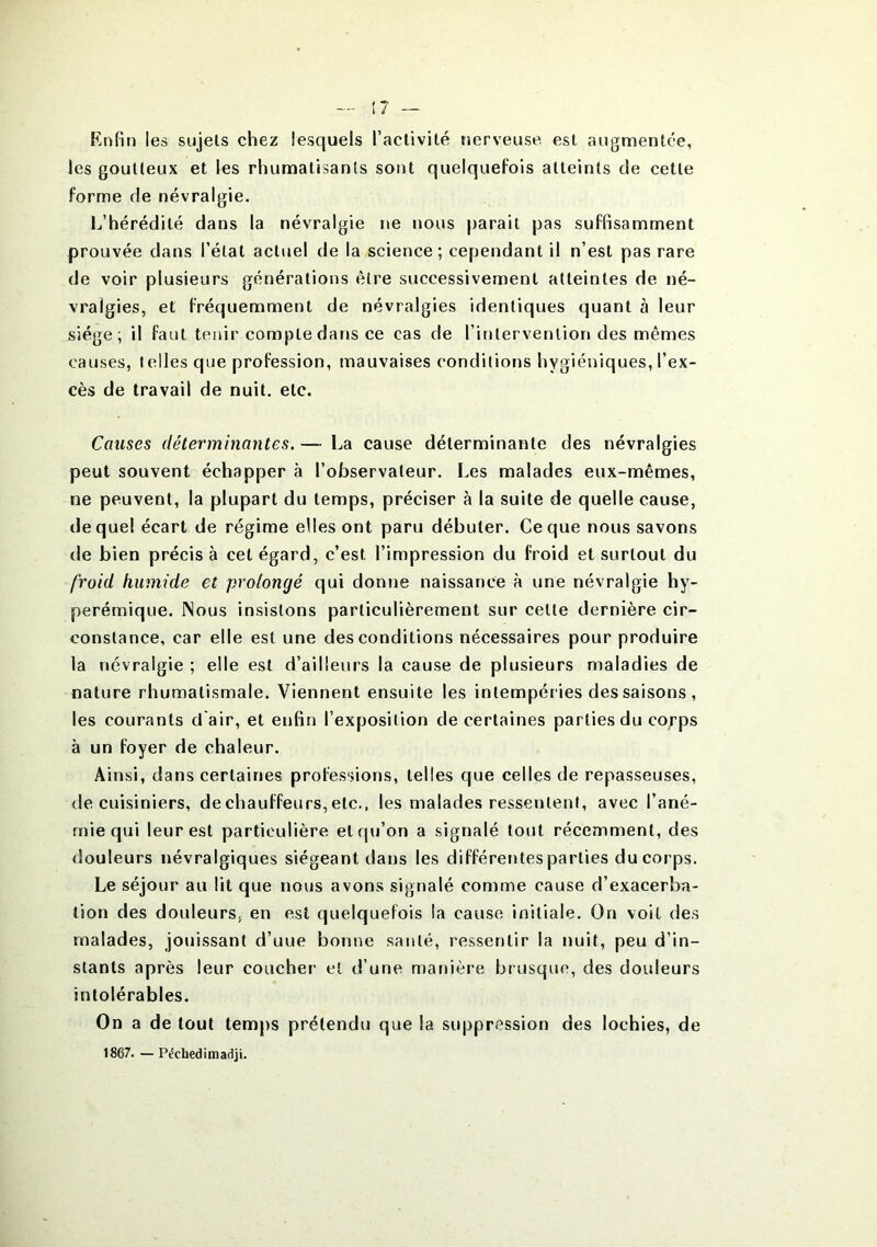 Enfin les sujets chez lesquels l’activité nerveuse est augmentée, les goutteux et les rhumatisants sont quelquefois atteints de cette forme de névralgie. L’hérédité dans la névralgie ne nous parait pas suffisamment prouvée dans l’état actuel de la science; cependant il n’est pas rare de voir plusieurs générations être successivement atteintes de né- vralgies, et fréquemment de névralgies identiques quant à leur siège; il faut tenir compte dans ce cas de l’intervention des mêmes causes, telles que profession, mauvaises conditions hygiéniques, l’ex- cès de travail de nuit. etc. Causes déterminantes. — La cause déterminante des névralgies peut souvent échapper à l’observateur. Les malades eux-mêmes, ne peuvent, la plupart du temps, préciser à la suite de quelle cause, (lequel écart de régime elles ont paru débuter. Ce que nous savons de bien précis à cet égard, c’est l’impression du froid et surtout du froid humide et prolongé qui donne naissance à une névralgie hy- perémique. Nous insistons particulièrement sur celte dernière cir- constance, car elle est une des conditions nécessaires pour produire la névralgie ; elle est d’ailleurs la cause de plusieurs maladies de nature rhumatismale. Viennent ensuite les intempéries des saisons , les courants d'air, et enfin l’exposition de certaines parties du co/’ps à un foyer de chaleur. Ainsi, dans certaines professions, telles que celles de repasseuses, de cuisiniers, de chauffeurs, etc., les malades ressentent, avec l’ané- mie qui leur est particulière et qu’on a signalé tout récemment, des douleurs névralgiques siégeant dans les différentes parties du corps. Le séjour au lit que nous avons signalé comme cause d’exacerba- tion des douleurs; en est quelquefois la cause initiale. On voit des malades, jouissant d’uue bonne santé, ressentir la nuit, peu d’in- stants après leur coucher et d’une manière brusque, des douleurs intolérables. On a de tout temps prétendu que la suppression des lochies, de 1867. — Péchedimadji.