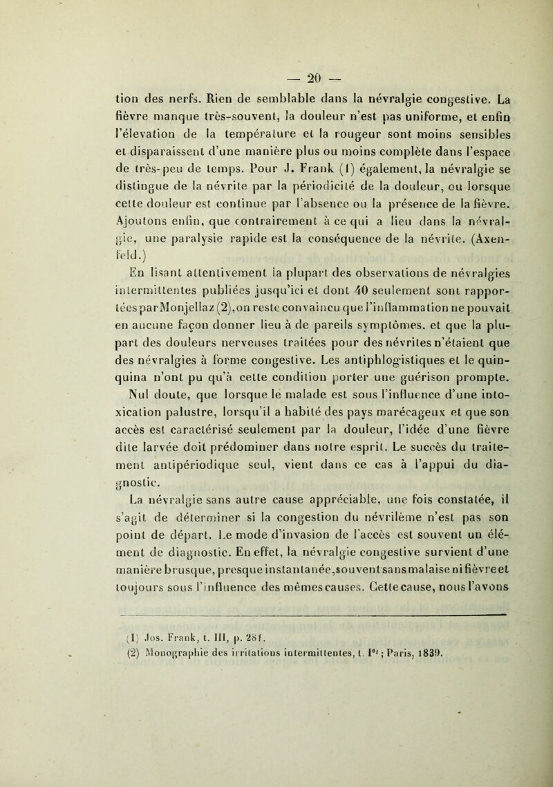 tion des nerfs. Rien de semblable dans la névralgie congestive. La fièvre manque très-souvent, la douleur n’est pas uniforme, et enfin l’élévation de la température et la rougeur sont moins sensibles et disparaissent d’une manière plus ou moins complète dans l’espace de très-peu de temps. Pour J. Frank (I) également, la névralgie se distingue de la névrite par la périodicité de la douleur, ou lorsque cette douleur est continue par l’absence ou la présence de la fièvre. Ajoutons enfin, que contrairement à ce qui a lieu dans la névral- gie, une paralysie rapide est la conséquence de la névrite. (Àxen- feld.) En lisant attentivement ia plupart des observations de névralgies intermittentes publiées jusqu’ici et dont 40 seulement sont rappor- tées par Monjellaz (2), on reste convaincu que l’inflammation ne pouvait en aucune façon donner lieu à de pareils symptômes, et que la plu- part des douleurs nerveuses traitées pour des névrites n’étaient que des névralgies à forme congestive. Les antiphlogistiques et le quin- quina n’ont pu qu’à cette condition porter une guérison prompte. Nul doute, que lorsque le malade est sous l’influence d’une into- xication palustre, lorsqu’il a habité des pays marécageux et que son accès est caractérisé seulement par la douleur, l’idée d’une fièvre dite larvée doit prédominer dans notre esprit. Le succès du traite- ment antipériodique seul, vient dans ce cas à l’appui du dia- gnostic. La névralgie sans autre cause appréciable, une fois constatée, il s’agit de déterminer si la congestion du névrilème n’est pas son point de départ. Le mode d’invasion de l'accès est souvent un élé- ment de diagnostic. En effet, la névralgie congestive survient d’une manière brusque, presque instantanée,souvent sansmalaise ni fièvreet toujours sous l’influence des mêmes causes. Cetlecause, nous l’avons (1) .les. Frank, t. III, p. 2of. (2) Monographie des irrilalious intermittentes, l. Ie'; Paris, 1839.