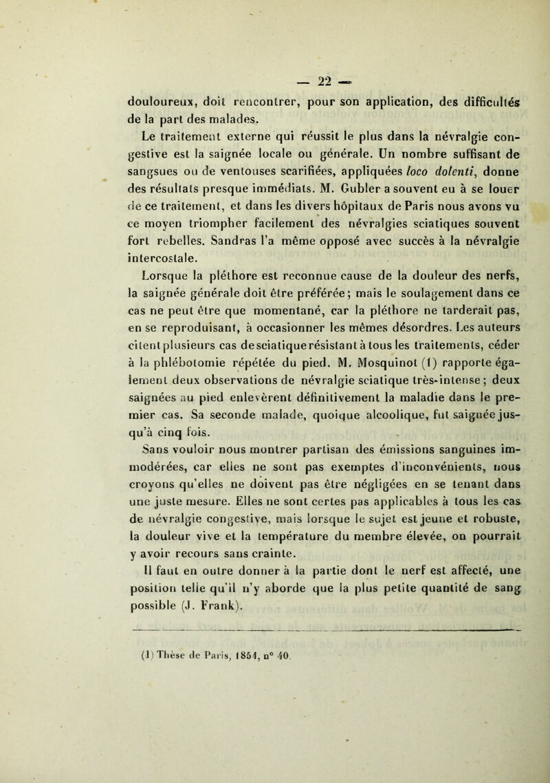 douloureux, doit rencontrer, pour son application, des difficultés de la part des malades. Le traitement externe qui réussit le plus dans la névralgie con- gestive est la saignée locale ou générale. Un nombre suffisant de sangsues ou de ventouses scarifiées, appliquées loco dolenti, donne des résultats presque immédiats. M. Gubler a souvent eu à se louer de ce traitement, et dans les divers hôpitaux de Paris nous avons vu ce moyen triompher facilement des névralgies sciatiques souvent fort rebelles. Sandras l’a même opposé avec succès à la névralgie intercostale. Lorsque la pléthore est reconnue cause de la douleur des nerfs, la saignée générale doit être préférée; mais le soulagement dans ce cas ne peut être que momentané, car la pléthore ne tarderait pas, en se reproduisant, à occasionner les mêmes désordres. Les auteurs citent plusieurs cas desciatiquerésistant à tous les traitements, céder à la phlébotomie répétée du pied. M. Mosquinot(l) rapporte éga- lement deux observations de névralgie sciatique très-intense ; deux saignées au pied enlevèrent définitivement la maladie dans le pre- mier cas. Sa seconde malade, quoique alcoolique, fut saignée jus- qu’à cinq fois. Sans vouloir nous montrer partisan des émissions sanguines im- modérées, car elles ne sont pas exemptes d’inconvénients, nous croyons qu’elles ne doivent pas être négligées en se tenant dans une juste mesure. Elles ne sont certes pas applicables à tous les cas^ de névralgie congestive, mais lorsque le sujet est jeune et robuste, la douleur vive et la température du membre élevée, on pourrait y avoir recours sans crainte. Il faut en outre donner à la partie dont le nerf est affecté, une position telle qu’il n’y aborde que la plus petite quantité de sang possible (J. Frank). (1) Thèse de Paris, 1854, n° 40