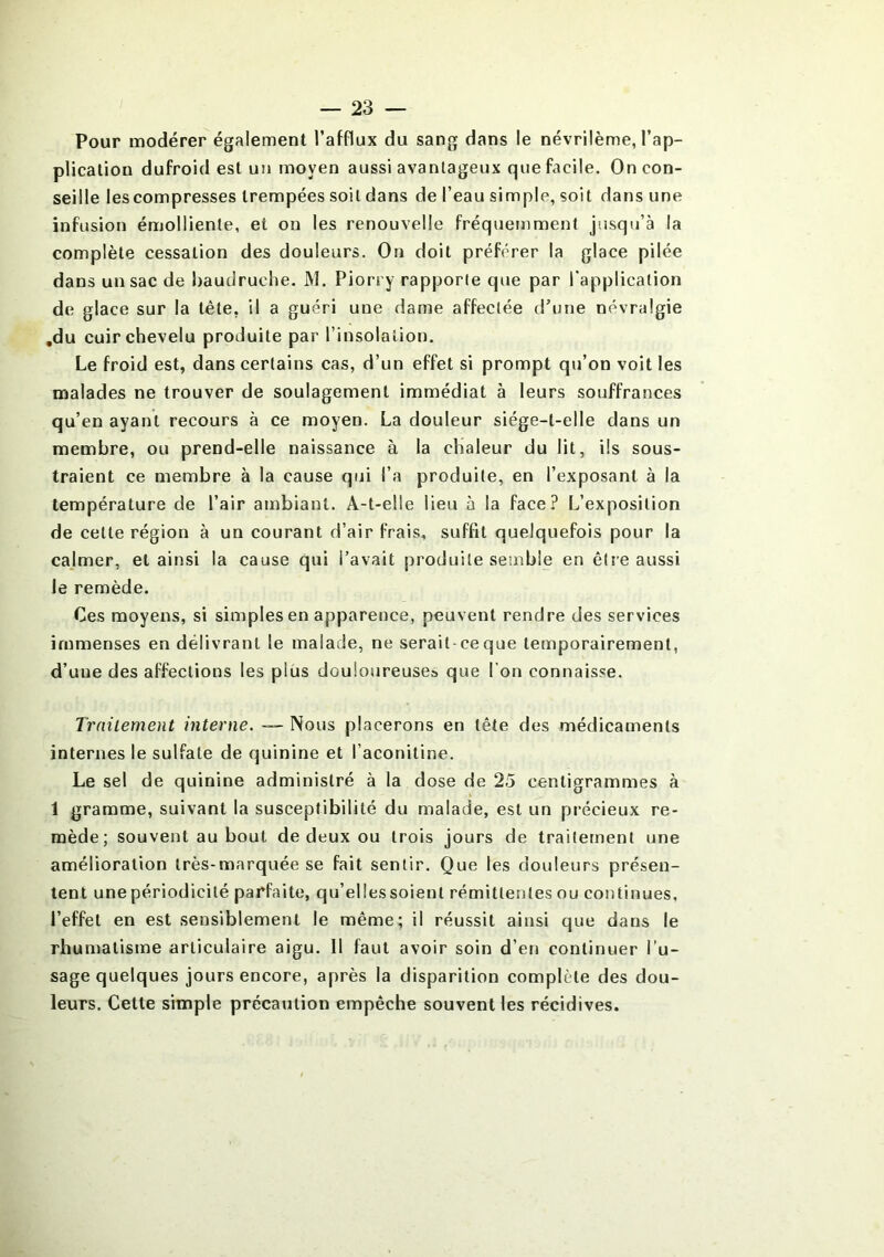 Pour modérer également l’afflux du sang dans le névrilème, l’ap- plication dufroid est un moyen aussi avantageux que facile. On con- seille les compresses trempées soit dans de l’eau simple, soit dans une infusion émolliente, et on les renouvelle fréquemment jusqu’à la complète cessation des douleurs. On doit préférer la glace pilée dans un sac de baudruche. M. Piorry rapporte que par l'application de glace sur la tête, il a guéri une dame affectée d’une névralgie .du cuir chevelu produite par l’insolation. Le froid est, dans certains cas, d’un effet si prompt qu’on voit les malades ne trouver de soulagement immédiat à leurs souffrances qu’en ayant recours à ce moyen. La douleur siége-t-elle dans un membre, ou prend-elle naissance à la chaleur du lit, ils sous- traient ce membre à la cause qui l’a produite, en l’exposant à la température de l’air ambiant. A-t-elle lieu à la face? L’exposition de cette région à un courant d’air frais, suffit quelquefois pour la calmer, et ainsi la cause qui l’avait produite semble en être aussi le remède. Ces moyens, si simples en apparence, peuvent rendre des services immenses en délivrant le malade, ne serait ce que temporairement, d’une des affections les plus douloureuse» que l'on connaisse. Traitement interne. — Nous placerons en tête des médicaments internes le sulfate de quinine et l’aconitine. Le sel de quinine administré à la dose de 25 centigrammes à 1 gramme, suivant la susceptibilité du malade, est un précieux re- mède; souvent au bout de deux ou trois jours de traitement une amélioration très-marquée se fait sentir. Que les douleurs présen- tent une périodicité parfaite, qu’elles soient rémittentes ou continues, l’effet en est sensiblement le même; il réussit ainsi que dans le rhumatisme articulaire aigu. Il faut avoir soin d’en continuer l’u- sage quelques jours encore, après la disparition complète des dou- leurs. Cette simple précaution empêche souvent les récidives.