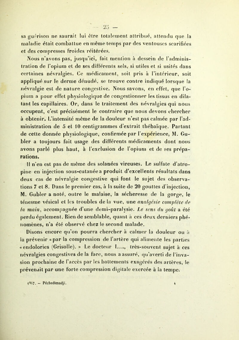 sa guérison ne saurait lui être totalement attribué, attendu que la maladie était combattue en même temps par des ventouses scarifiées et des compresses froides réitérées. I\ous n’avons pas, jusqu’ici, fait mention à dessein de l’adminis- tration de l’opium et de ses différents sels, si utiles et si usités dans certaines névralgies. Ce médicament, soit pris à l’intérieur, soit appliqué sur le derme dénudé, se trouve contre indiqué lorsque la névralgie est de nature congestive. Nous savons, en effet, que l’o- pium a pour effet physiologique de congestionner les tissus en dila- tant les capillaires. Or, dans le traitement des névralgies qui nous occupent, c’est précisément le contraire que nous devons chercher à obtenir. L’intensité même de la douleur n’est pas calmée par l’ad- ministration de 5 et 10 centigrammes d’extrait thébaïque. Partant de cette donnée physiologique, confirmée par l’expérience, M. Gu- bler a toujours fait usage des différents médicaments dont nous avons parlé plus haut, à l’exclusion de l’opium et de ses prépa- rations. Il n’en est pas de même des solanées vireuses. Le sulfate d’atro- pine en injection sous-cutanée a produit d’excellents résultats dans deux cas de névralgie congestive qui font le sujet des observa- tions 7 et 8. Dans le premier cas, à la suite de 20 gouttes d’injection, M. Gubler a noté, outre le malaise, la sécheresse de la gorge, le ténesme vésical et les troubles de la vue, une analgésie complète de la main, accompagnée d’une demi-paralysie. Le sens du goût a été perdu également. Rien de semblable, quant à ces deux derniers phé- nomènes, n’a été observé chez le second malade. Disons encore qu’on pourra chercher à calmer la douleur ou à la prévenir «par la compression de l’artère qui alimente les parties « endolories (Grisolle). » Le docteur L..., très-souvent sujet à ces névralgies congestives de la face, nous a assuré, qu’averti de l’inva- sion prochaine de l’accès par les battements exagérés des artères, le prévenait par une forte compression digitale exercée à la tempe.