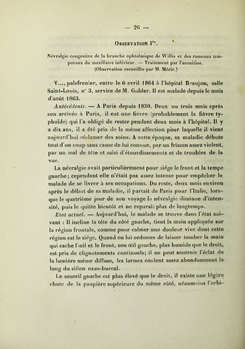 — 2 G — Observation lr\ Névralgie congestive de la branche ophtalmique de Willis et des rameaux tem- poraux du maxillaire inférieur. — Traitement par l’aconitine. (Observation recueillie par M. Méric.) V..., palefrenier, entre le 6 avril 1864 à l’hôpital Boaujon, salle Saint-Louis, n° 3, service de M. Gubler. Il est malade depuis le mois d’août 1863. Antécédents. — A Paris depuis 1830. Deux ou trois mois après son arrivée à Paris, il eut une fièvre (probablement la fièvre ty- phoïde) qui l’a obligé de rester pendant deux mois à l’hôpital. Il y a dix ans, il a été pris de la même affection pour laquelle il vient aujourd’hui réclamer des soins. A cette époque, sa maladie débute tout d’un coup sans cause de lui connue, par un frisson assez violent, par un mal de tête et saisi d’étourdissements et de troubles de la vue. La névralgie avait particulièrement pour siège le front et la tempe gauche; cependant elle n’était pas assez intense pour empêcher le malade de se livrer à ses occupations. Du reste, deux mois environ après le début de sa maladie, i! parlait de Paris pour l’Italie, lors- que le quatrième jour de son voyage la névralgie diminue d’inten- sité, puis le quitte bientôt et ne reparaît plus de longtemps. Etat actuel. — Aujourd’hui, le malade se trouve dans l’état sui- vant : Il incline la tête du côté gauche, tient la main appliquée sur la région frontale, comme pour calmer une douleur vive dont cette région est le siège. Quand on lui ordonne de laisser tomber la main qui cache l’œil et le front, son œil gauche, plus humide que le droit, est pris de clignotements continuels; il ne peut soutenir l’éclat de la lumière même diffuse, les larmes coulent assez abondamment le long du sillon naso-buccal. Le sourcil gauche est plus élevé que le droit, il existe une légère