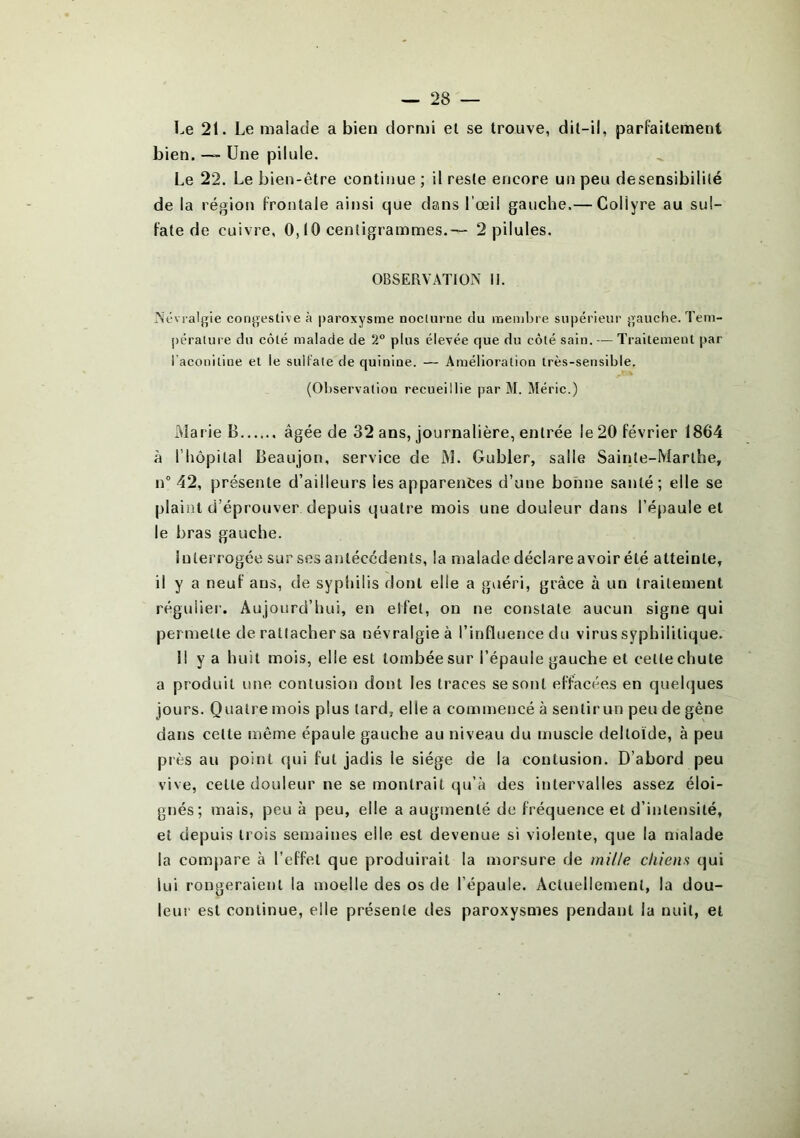 Le 21. Le malade a bien dormi et se trouve, dit-il, parfaitement bien. —- Une pilule. Le 22. Le bien-être continue ; il reste encore un peu desensibililé de la région frontale ainsi que dans l’œil gauche.— Collyre au sul- fate de cuivre, 0,10 centigrammes.— 2 pilules. OBSERVATION II. Névralgie congestive à paroxysme nocturne du membre supérieur gauche. Tem- pérature du côté malade de 2° plus élevée que du côté sain. — Traitement par l'aconitine et le sulfate de quinine. — Amélioration très-sensible. (Observation recueillie par M. Méric.) Marie B âgée de 32 ans, journalière, entrée le 20 février 1864 à l'hôpital Beaujon, service de M. Gubler, salle Sainte-Marthe, n° 42, présente d’ailleurs les apparences d’une bonne santé ; elle se plaint d’éprouver depuis quatre mois une douleur dans l’épaule et le bras gauche. Interrogée sur ses antécédents, la malade déclare avoir été atteinte, il y a neuf ans, de syphilis dont elle a guéri, grâce à un traitement régulier. Aujourd’hui, en elfet, on ne constate aucun signe qui permette de rattacher sa névralgie à l’influence du virus syphilitique. Il y a huit mois, elle est tombée sur l’épaule gauche et celle chute a produit une contusion dont les traces se sont effacées en quelques jours. Quatre mois plus tard, elle a commencé à sentir un peu de gêne dans celte même épaule gauche au niveau du muscle deltoïde, à peu près au point qui fut jadis le siège de la contusion. D’abord peu vive, cette douleur ne se montrait qu’à des intervalles assez éloi- gnés; mais, peu à peu, elle a augmenté de fréquence et d’intensité, et depuis trois semaines elle est devenue si violente, que la malade la compare à l’effet que produirait la morsure de mille chiens qui lui rongeraient la moelle des os de l’épaule. Actuellement, la dou- leur est continue, elle présente des paroxysmes pendant la nuit, et