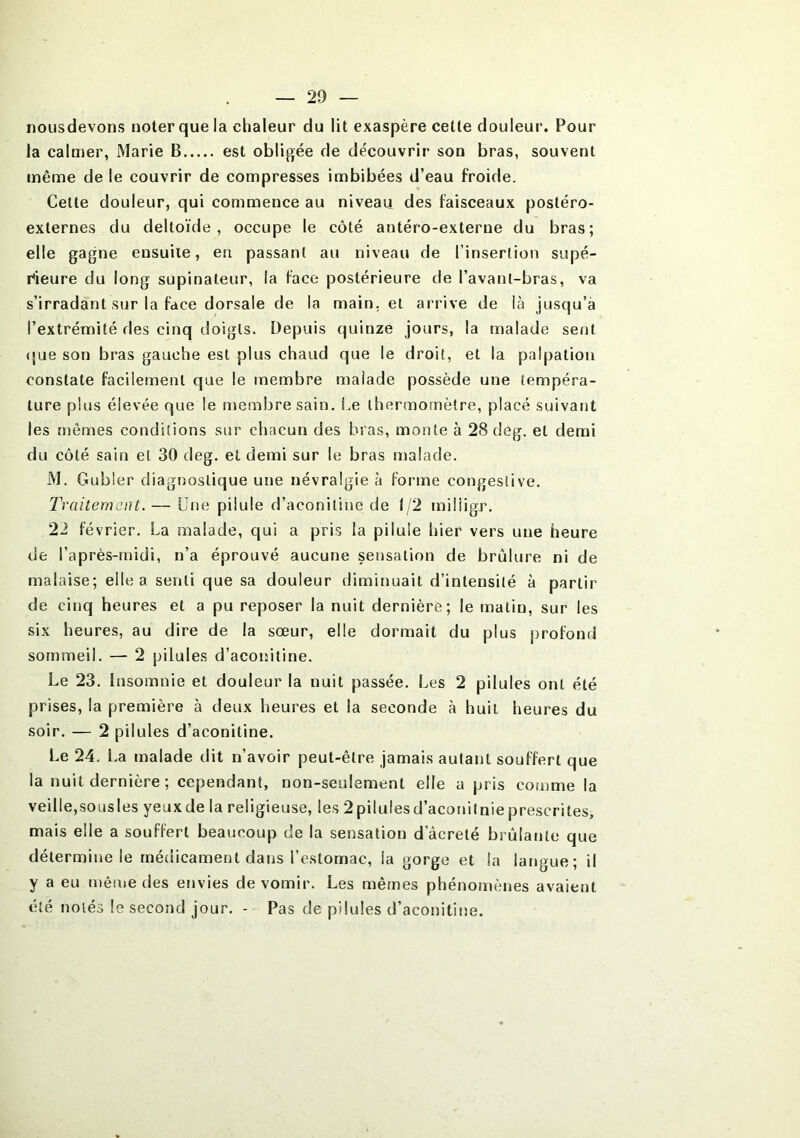 nousdevons noter que la chaleur du lit exaspère celle douleur. Pour la calmer, Marie B est obligée de découvrir son bras, souvent même de le couvrir de compresses imbibées d’eau froide. Cette douleur, qui commence au niveau des faisceaux postéro- externes du deltoïde, occupe le côté antéro-exterue du bras; elle gagne ensuite, en passant au niveau de l’insertion supé- rieure du long supinateur, la face postérieure de l’avanl-bras, va s’irradant sur la face dorsale de la main, et arrive de là jusqu’à l’extrémité fies cinq doigts. Depuis quinze jours, la malade sent que son bras gauche est plus chaud que le droit, et la palpation constate facilement que le membre malade possède une tempéra- ture plus élevée que le membre sain. Le thermomètre, placé suivant les mêmes conditions sur chacun des bras, monte à 28 deg. et demi du côté sain et 30 deg. et demi sur le bras malade. M. Gubler diagnostique une névralgie à forme congestive. Traitement. — Une pilule d’aconitine de 1/2 miliigr. 22 février. La malade, qui a pris la pilule hier vers une heure de l’après-midi, n’a éprouvé aucune sensation de brûlure ni de malaise; elle a senti que sa douleur diminuait d’intensité à partir de cinq heures et a pu reposer la nuit dernière; le matin, sur les six heures, au dire de la sœur, elle dormait du plus profond sommeil. — 2 pilules d’aconitine. Le 23. Insomnie et douleur la nuit passée. Les 2 pilules ont été prises, la première à deux heures et la seconde à huit heures du soir. — 2 pilules d’aconitine. Le 24. La malade dit n’avoir peut-être jamais autant souffert que la nuit dernière ; cependant, non-seulement elle a pris comme la veille,sousles yeux de la religieuse, les 2 pilules d’aconitnie prescrites, mais elle a souffert beaucoup de la sensation d acreté brûlante que détermine le médicament dans l’estomac, la gorge et la langue; il y a eu même des envies de vomir. Les mêmes phénomènes avaient été notés le second jour. - Pas de pilules d’aconitine.