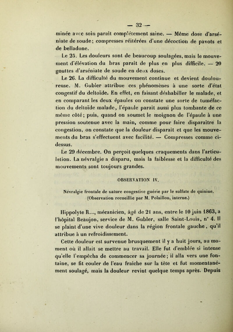 minée avec soin paraît complètement saine. — Même dose d’arsé- niate de soude; compresses réitérées d’une décoction de pavots et de belladone. Le 25. Les douleurs sont de beaucoup soulagées, mais le mouve- ment d’élévation du bras paraît de plus en plus difficile. — 20 gouttes d’arséniate de soude en deux doses. Le 26. La difficulté du mouvement continue et devient doulou- reuse. M. Gubler attribue ces phénomènes à une sorte d’état congestif du deltoïde. En effet, en faisant déshabiller le malade, et en comparant les deux épaules on constate une sorte de tuméfac- tion du deltoïde malade, l’épaule paraît aussi plus tombante de ce même côté; puis, quand on soumet le moignon de l’épaule à une pression soutenue avec la main, comme pour faire disparaître la congestion, on constate que la douleur disparaît et que les mouve- ments du bras s’effectuent avec facilité. — Compresses comme ci- dessus. Le 29 décembre. On perçoit quelques craquements dans l’articu- letion. La névralgie a disparu, mais la faiblesse et la difficulté des mouvements sont toujours grandes. OBSERVATION IV. Névralgie frontale de nature congestive guérie par le sulfate de quiniue. (Observation recueillie par M. Polaillou, interne.) Hippolyte R..., mécanicien, âgé de 21 ans, entre le 10 juin 1863, a l’hôpital Beaujon, service de M. Gubler, salle Saint-Louis, n° 4. Il se plaint d’une vive douleur dans la région frontale gauche, qu’il attribue à un refroidissement. Cette douleur est survenue brusquement il y a huit jours, au mo- ment où il allait se mettre au travail. Elle fut d’emblée si intense qu’elle l’empêcha de commencer sa journée; il alla vers une fon- taine, se fit couler de l’eau fraîche sur la tête et fut momentané- ment soulagé, mais la douleur revint quelque temps après. Depuis