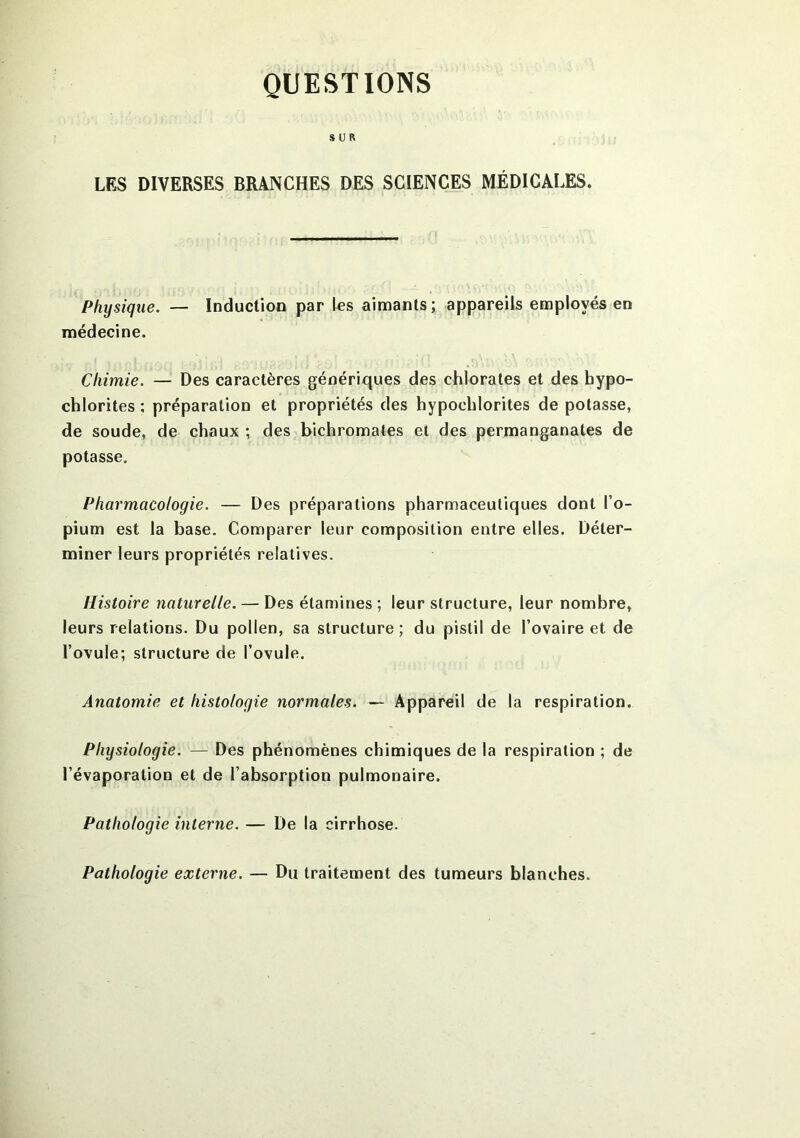 QUESTIONS SUR LES DIVERSES BRANCHES DES SCIENCES MÉDICALES. Physique. — Induction par les aimants; appareils employés en médecine. Chimie. — Des caractères génériques des chlorates et des bypo- chlorites ; préparation et propriétés des hypoelilorites de potasse, de soude, de chaux ; des bichromates et des permanganates de potasse. Pharmacologie. — Des préparations pharmaceutiques dont l’o- pium est la base. Comparer leur composition entre elles. Déter- miner leurs propriétés relatives. Histoire naturelle. — Des étamines ; leur structure, leur nombre, leurs relations. Du pollen, sa structure; du pistil de l’ovaire et de l’ovule; structure de l’ovule. Anatomie et histologie normales. — Appareil de la respiration. Physiologie. — Des phénomènes chimiques de la respiration ; de l’évaporation et de l’absorption pulmonaire. Pathologie interne. — De la cirrhose. Pathologie externe. — Du traitement des tumeurs blanches.