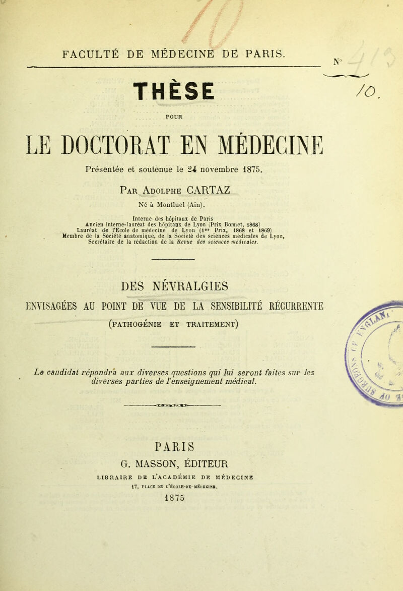 FACULTÉ DE MÉDECINE DE PARIS. N'’ THÈSE POUR DOCTORAT EN MEDECINE Présentée et soutenue le 24 novembre 1875. Par Adolphe CARTAZ Né à Montluel (Ain). Interne des hôpitaux de Paris Ancien interne-lauréat des hôpitaux de Lyon (Prix Bonnet, 1868) Lauréat de l’Ecole de médecine de Lyon (!«'• Prix, 1868 et 1869} Membre de la Société anatomique, de la Société des sciences médicales de Lyon, Secrétaire de la rédaction de la Hevue des sciences médicales. DES NÉVRALGIES 1’:nyisâgées au point de vue de la sensibilité récurrente (pathogénie et traitement) Le candidat répondra aux diverses questions qui lui seront faites sur les diverses parties de T enseignement médical. PARIS G. MASSON, ÉDITEUR LIBRAIRE DK l’ACADÉMIE DE MÉDECINE 17, riACE DZ l’ÉCOLE-OE-MÉnECirtl. 1875