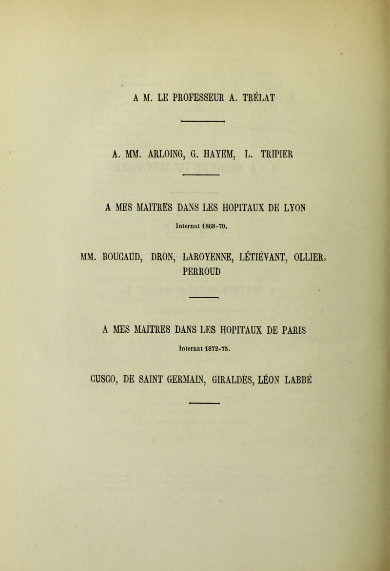 A M. LE PROFESSEUR A. TRÉLAT A. MM. ARLOING, G. HAYEM, L. TRIPIER A MES MAITRES DANS LES HOPITAUX DE LYON Internat 1868-70. MM. BOUGAUD, DRON, LAROYENNE, LÉTIÉVANT, OLLIER, PERROUD A MES MAITRES DANS LES HOPITAUX DE PARIS Internat 1872-75. GUSGO, DE SAINT GERMAIN, GIRALDÈS, LÉON LABBÉ