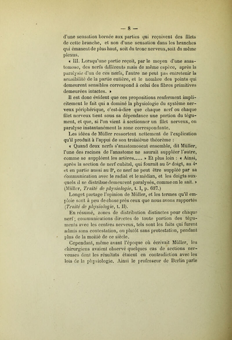 d’une sensation bornée aux parties qui reçoivent des fdets de cette branche, et non d’une sensation dans les branches qui émanent de plus haut, soit du tronc nerveux, soit du même plexus. « III. Lorsqu’une partie reçoit, par le moyen d’une anas- tomose, des nerl's différents mais de même espece, apj’ès la paralysie d’un de ces nerfs, l’autre ne peut pas entretenir la sensibilité de la partie entière, et le nombre des points qui demeurent sensibles correspond à celui des flbres primitives demeurées intactes. » Il est donc évident que ces propositions renferment impli- citement le fait qui a dominé la physiologie du système ner- veux périphérique, c’est-à-dire que chaque nerf ou chaque filet nerveux tient sous sa dépendance une portion du tégu- ment, et que, si l’on vient à sectionner un filet nerveux, on paralyse instantanément la zone correspondante. Les idées de Müller ressortent nettement de l’explication qu’il produit à l’appui de son troisième théorème : « Quand deux nerfs s’anastomosent ensemble, dit Müller, l’une des racines de l’anastome ne saurait suppléer l'autre, comme se suppléent les artères » Et plus loin : « Ainsi, après la section de nerf cubital, qui fournit au 5' doigt, au 4* et en partie aussi au 3% ce nerf ne peut être suppléé par sa communication avec le radial et le médian, et les doigts aux- (juels il se distribue demeui’ent paralysés, comme on le sait. » (Müller, Traité de physiologie, t. I, p. 637.) Longet partage l’opinion de Müller, et les termes qu’il em- ploie sont à peu de chose près ceux que nous avons rapportés [Traité de physiologie, t. II). En l'ésumé, zones de distribution distinctes pour chaque nerf; communications directes de toute portion des tégu- ments avec les centres nerveux, tels sont les faits qui furent admis sans contestation, ou plutôt sans protestation, pendant plus de la moitié de ce siècle. Cependant, même avant l’époque où écrivait Müller, les chirurgiens avaient observé quelques cas de sections ner- veuses dont les résultats étaient en contradiction avec les lois de la physiologie. Ainsi le professeur de Berlin parle